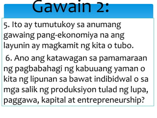 5. Ito ay tumutukoy sa anumang
gawaing pang-ekonomiya na ang
layunin ay magkamit ng kita o tubo.
6. Ano ang katawagan sa pamamaraan
ng pagbabahagi ng kabuuang yaman o
kita ng lipunan sa bawat indibidwal o sa
mga salik ng produksiyon tulad ng lupa,
paggawa, kapital at entrepreneurship?
Gawain 2:
 