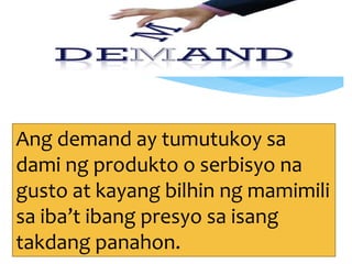 Ang demand ay tumutukoy sa
dami ng produkto o serbisyo na
gusto at kayang bilhin ng mamimili
sa iba’t ibang presyo sa isang
takdang panahon.
 