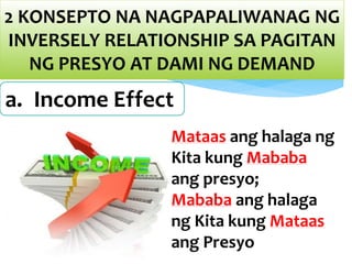 2 KONSEPTO NA NAGPAPALIWANAG NG
INVERSELY RELATIONSHIP SA PAGITAN
NG PRESYO AT DAMI NG DEMAND
a. Income Effect
Mataas ang halaga ng
Kita kung Mababa
ang presyo;
Mababa ang halaga
ng Kita kung Mataas
ang Presyo
 