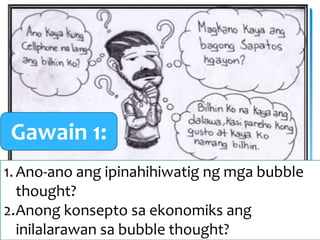 1.Ano-ano ang ipinahihiwatig ng mga bubble
thought?
2.Anong konsepto sa ekonomiks ang
inilalarawan sa bubble thought?
Gawain 1:
 