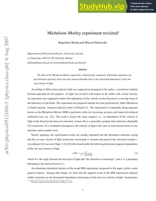 arXiv:physics/0512160v3
[physics.class-ph]
6
Aug
2007
Michelson–Morley experiment revisited∗
Bogusław Broda and Marcin Ostrowski
Department of Theoretical Physics, University of Lodz,
ul. Pomorska 149/153, 90-236 Łódź, Poland
bobroda@uni.lodz.pl, m.ostrowski@merlin.fic.uni.lodz.pl
Abstract
The idea of the Michelson–Morley experiment is theoretically reanalyzed. Elementary arguments are
put forward to precisely derive the most general allowable form of the directional dependence of the one-
way velocity of light.
According to XIX-century physics light was supposed to propagate in the aether, a mysterious medium
devised especially for this purpose. As light was to travel with respect to the aether with a fixed velocity,
an experiment was suggested to detect the dependence of the velocity on the direction in a moving frame of
the laboratory on the Earth. The experiment was proposed and the first time performed by Albert Michelson
(a Nobel laureate, American physicist born in Poland) [1]. The experiment is continually being repeated,
known as the Michelson–Morley (MM) experiment, with ever increasing accuracy and improved technical
realization (see, e.g. [2]). The result is always the same, negative, i.e. no dependence of the velocity of
light on the direction has been ever detected, at least, this is a generally accepted (but sometimes disputable
[3]) conclusion. As a (standard) consequence, the velocity of light is the same in each inertial frame, in any
direction, and no aether exists.
Strictly speaking, the experimental results are usually translated into the theoretical statement saying
that the average velocity of light around any closed path is constant and equal to the universal constant c.
According to [4] (see also Chapt. 1.3 in [5]) this bound yields the following directional (angular) dependence
of the one-way velocity of light
c(θ) =
c
1 − λ cosθ
, (1)
where θ is the angle between the direction of light and “the direction of anisotropy”, and λ is a parameter
belonging to the interval from 0 to 1.
An elementary theoretical analysis of the actual MM experiments, proposed in this paper, yields a more
general solution. Among other things, we show that the negative result of the MM experiments imposes
milder constrains on the directional dependence (anisotropy) of the one-way velocity of light. In particular,
∗On the occasion of the World Year of Physics 2oo5.
1
 