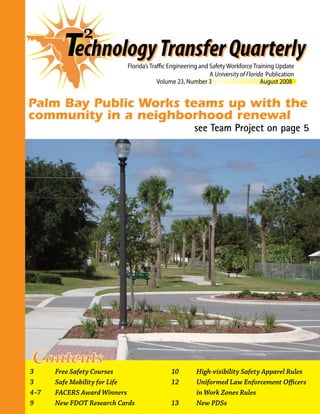 Volume 23, Number 3	 August 2008
Florida’s Traffic Engineering and Safety Workforce Training Update
A University of Florida Publication
echnologyTransferQuarterlyT
Palm Bay Public Works teams up with the
community in a neighborhood renewal
see Team Project on page 5
Contents
3	 Free Safety Courses
3	 Safe Mobility for Life
4–7	 FACERS Award Winners
9	 New FDOT Research Cards
10	 High-visibility Safety Apparel Rules
12	 Uniformed Law Enforcement Officers
in Work Zones Rules
13	 New PDSs
 