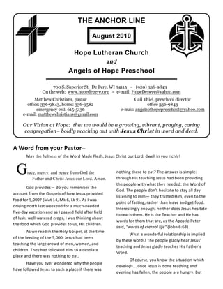 THE ANCHOR LINE

                                            August 2010

                                  Hope Lutheran Church
                                                      and
                               Angels of Hope Preschool

                     700 S. Superior St. De Pere, WI 54115 ~ (920) 336-9843
                On the web: www.hopedepere.org ~ e-mail: HopeDepere@yahoo.com
           Matthew Christians, pastor                              Gail Thiel, preschool director
       office: 336-9843, home: 336-9582                                   office 336-9843
            emergency cell: 615-5136                        e-mail: angelsofhopepreschool@yahoo.com
     e-mail: matthewchristians@gmail.com

     Our Vision at Hope: that we would be a growing, vibrant, praying, caring
     congregation– boldly reaching out with Jesus Christ in word and deed.


A Word from your Pastor—
       May the fullness of the Word Made Flesh, Jesus Christ our Lord, dwell in you richly!


 G      race, mercy, and peace from God the
           Father and Christ Jesus our Lord. Amen.
                                                        nothing there to eat? The answer is simple:
                                                        through His teaching Jesus had been providing
                                                        the people with what they needed: the Word of
        God provides— do you remember the
                                                        God. The people don't hesitate to stay all day
account from the Gospels of how Jesus provided
                                                        listening to Him— they trusted Him, even to the
food for 5,000? (Mat 14, Mk 6, Lk 9). As I was
                                                        point of fasting, rather than leave and get food.
driving north last weekend for a much-needed
                                                        Interestingly enough, neither does Jesus hesitate
five-day vacation and as I passed field after field
                                                        to teach them. He is the Teacher and He has
of lush, well-watered crops, I was thinking about
                                                        words for them that are, as the Apostle Peter
the food which God provides to us, His children.
                                                        said, "words of eternal life" (John 6:68).
        As we read in the Holy Gospel, at the time
                                                               What a wonderful relationship is implied
of the feeding of the 5,000, Jesus had been
                                                        by these words! The people gladly hear Jesus’
teaching the large crowd of men, women, and
                                                        teaching and Jesus gladly teaches His Father's
children. They had followed Him to a desolate
                                                        Word.
place and there was nothing to eat.
                                                              Of course, you know the situation which
       Have you ever wondered why the people
                                                        develops... once Jesus is done teaching and
have followed Jesus to such a place if there was
                                                        evening has fallen, the people are hungry. But
 