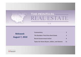 Commentary                                    2
              Released:
                             The Numbers That Drive Real Estate            3
            August 7, 2010
                             Recent Government Action                      9
                             Topics for Home Buyers, Sellers, and Owners   11




Brought to you by:
KW Research
 
