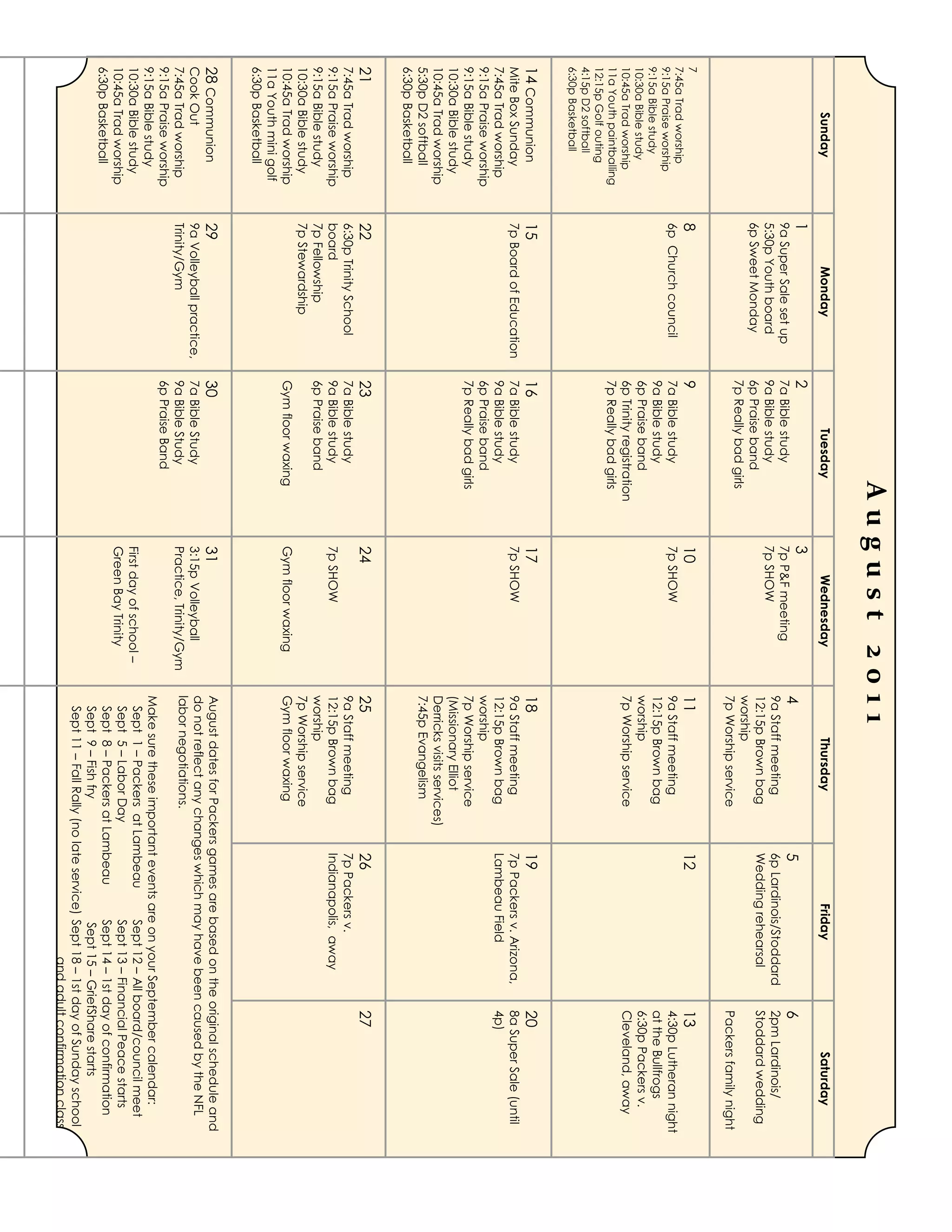 August 2011
        Sunday                  Monday                      Tuesday               Wednesday                  Thursday                    Friday                  Saturday
                         1                         2                         3
                         9a Super Sale set up      7a Bible study            7p P&F meeting
                                                                                                     4                           5                        6
                                                                                                     9a Staff meeting            6p Lardinois/Stoddard    2pm Lardinois/
                         5:30p Youth board         9a Bible study            7p SHOW
                         6p Sweet Monday           6p Praise band                                    12:15p Brown bag            Wedding rehearsal        Stoddard wedding
                                                                                                     worship
                                                   7p Really bad girls
                                                                                                     7p Worship service                                   Packers family night
7                        8                         9                         10                      11                          12                       13
7:45a Trad worship
9:15a Praise worship
                         6p Church council         7a Bible study            7p SHOW                 9a Staff meeting                                     4:30p Lutheran night
9:15a Bible study                                  9a Bible study                                    12:15p Brown bag                                     at the Bullfrogs
10:30a Bible study                                 6p Praise band                                    worship                                              6:30p Packers v.
10:45a Trad worship                                6p Trinity registration                           7p Worship service                                   Cleveland, away
11a Youth paintballing                             7p Really bad girls
12:15p Golf outing
4:15p D2 softball
6:30p Basketball
14 Communion             15                        16                        17                      18                          19                       20
Mite Box Sunday          7p Board of Education     7a Bible study            7p SHOW                 9a Staff meeting            7p Packers v. Arizona,   8a Super Sale (until
7:45a Trad worship                                 9a Bible study                                    12:15p Brown bag            Lambeau Field            4p)
9:15a Praise worship                               6p Praise band                                    worship
9:15a Bible study                                  7p Really bad girls                               7p Worship service
10:30a Bible study                                                                                   (Missionary Elliot
10:45a Trad worship                                                                                  Derricks visits services)
5:30p D2 softball                                                                                    7:45p Evangelism
6:30p Basketball
21                       22                        23                        24                      25                          26                       27
7:45a Trad worship       6:30p Trinity School      7a Bible study                                    9a Staff meeting            7p Packers v.
9:15a Praise worship     board                     9a Bible study            7p SHOW                 12:15p Brown bag            Indianapolis, away
9:15a Bible study        7p Fellowship             6p Praise band                                    worship
10:30a Bible study       7p Stewardship                                                              7p Worship service
10:45a Trad worship                                Gym floor waxing          Gym floor waxing        Gym floor waxing
11a Youth mini golf
6:30p Basketball
28 Communion             29                        30                        31                      August dates for Packers games are based on the original schedule and
Cook Out                 9a Volleyball practice,   7a Bible Study            3:15p Volleyball        do not reflect any changes which may have been caused by the NFL
7:45a Trad worship       Trinity/Gym               9a Bible Study            Practice, Trinity/Gym   labor negotiations.
9:15a Praise worship                               6p Praise Band
9:15a Bible study                                                                                    Make sure these important events are on your September calendar:
10:30a Bible study                                                           First day of school –    Sept 1 – Packers at Lambeau            Sept 12 – All board/council meet
10:45a Trad worship                                                          Green Bay Trinity        Sept 5 – Labor Day                     Sept 13 – Financial Peace starts
6:30p Basketball                                                                                      Sept 8 – Packers at Lambeau            Sept 14 – 1st day of confirmation
                                                                                                      Sept 9 – Fish fry                      Sept 15 – GriefShare starts
                                                                                                      Sept 11 – Fall Rally (no late service) Sept 18 – 1st day of Sunday school
                                                                                                                                                   and adult confirmation class
 