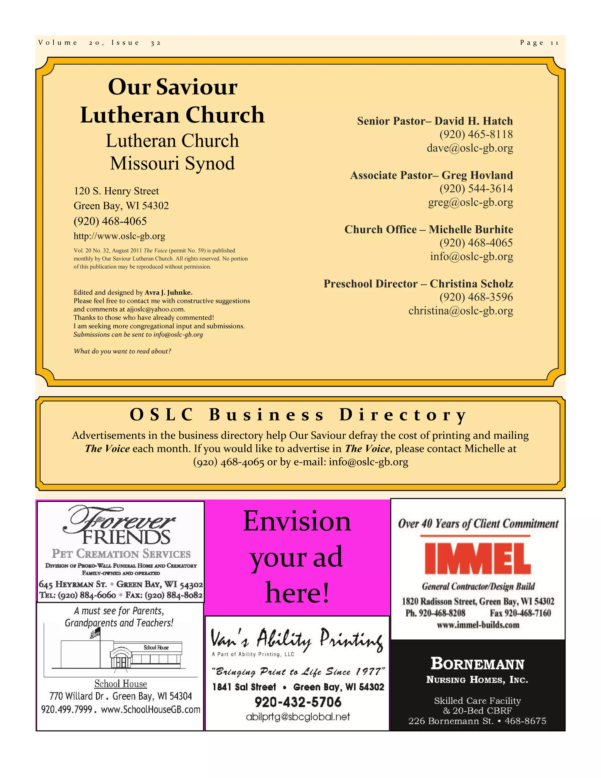 V o l u m e     2 0 ,    I s s u e       3 2                                                                                P a g e   1 1




                Our Saviour
              Lutheran Church                                                             Senior Pastor– David H. Hatch
                                                                                                          (920) 465-8118
                        Lutheran Church                                                                dave@oslc-gb.org
                        Missouri Synod                                                   Associate Pastor– Greg Hovland
          120 S. Henry Street                                                                             (920) 544-3614
          Green Bay, WI 54302                                                                           greg@oslc-gb.org
          (920) 468-4065
                                                                                        Church Office – Michelle Burhite
          http://www.oslc-gb.org
                                                                                                          (920) 468-4065
          Vol. 20 No. 32, August 2011 The Voice (permit No. 59) is published
          monthly by Our Saviour Lutheran Church. All rights reserved. No portion                       info@oslc-gb.org
          of this publication may be reproduced without permission.


                                                                                    Preschool Director – Christina Scholz
          Edited and designed by Avra J. Juhnke.
          Please feel free to contact me with constructive suggestions                                     (920) 468-3596
          and comments at ajjoslc@yahoo.com.
          Thanks to those who have already commented!
                                                                                                    christina@oslc-gb.org
          I am seeking more congregational input and submissions.
          Submissions can be sent to info@oslc-gb.org

          What do you want to read about?




                                OSLC Business Directory
         Advertisements in the business directory help Our Saviour defray the cost of printing and mailing
           The Voice each month. If you would like to advertise in The Voice, please contact Michelle at
                                  (920) 468-4065 or by e-mail: info@oslc-gb.org




                                                                              Envision
                                                                              your ad
                                                                               here!
 