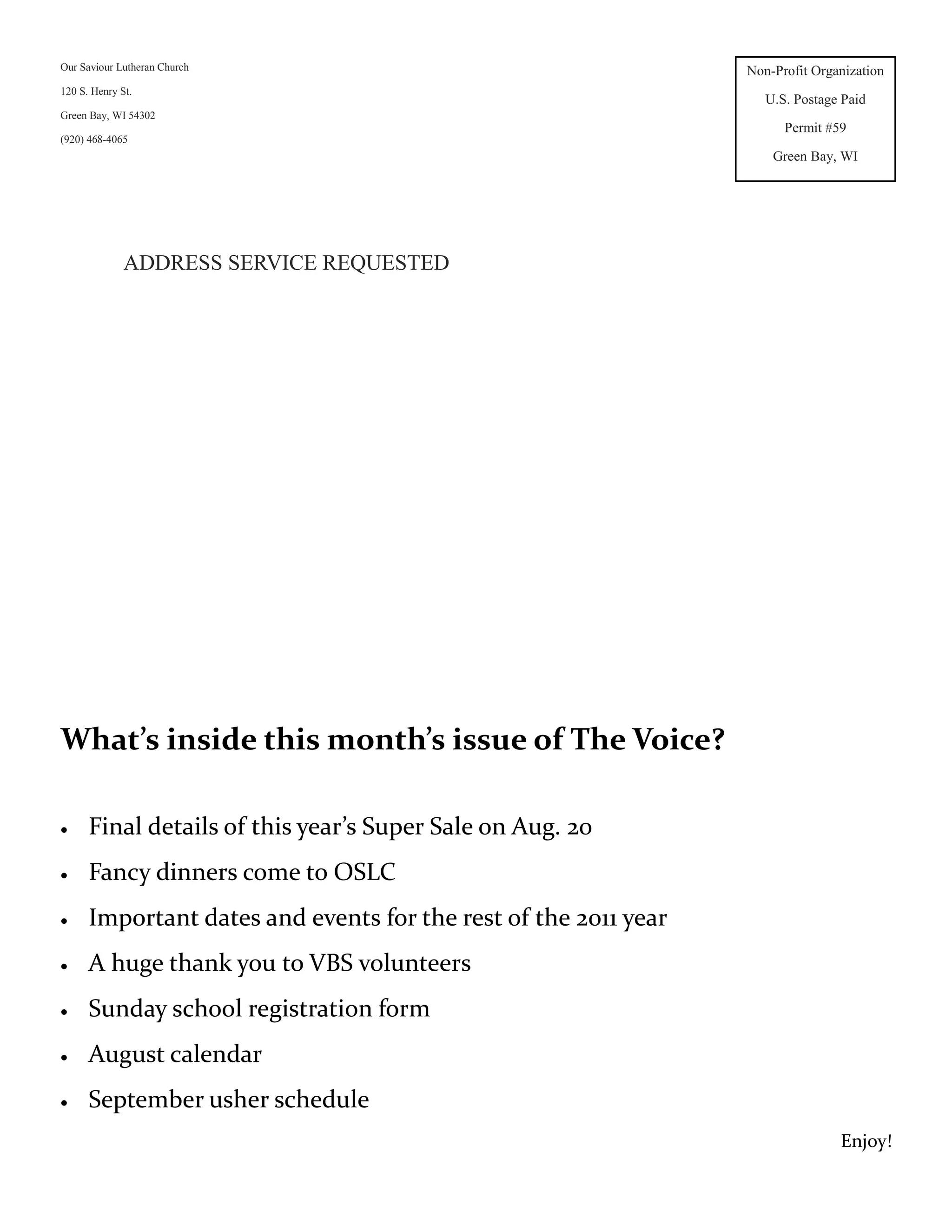 Our Saviour Lutheran Church                                      Non-Profit Organization
120 S. Henry St.
                                                                    U.S. Postage Paid
Green Bay, WI 54302
                                                                       Permit #59
(920) 468-4065
                                                                     Green Bay, WI




              ADDRESS SERVICE REQUESTED




What’s inside this month’s issue of The Voice?

     Final details of this year’s Super Sale on Aug. 20
     Fancy dinners come to OSLC
     Important dates and events for the rest of the 2011 year
     A huge thank you to VBS volunteers
     Sunday school registration form
     August calendar
     September usher schedule
                                                                                Enjoy!
 