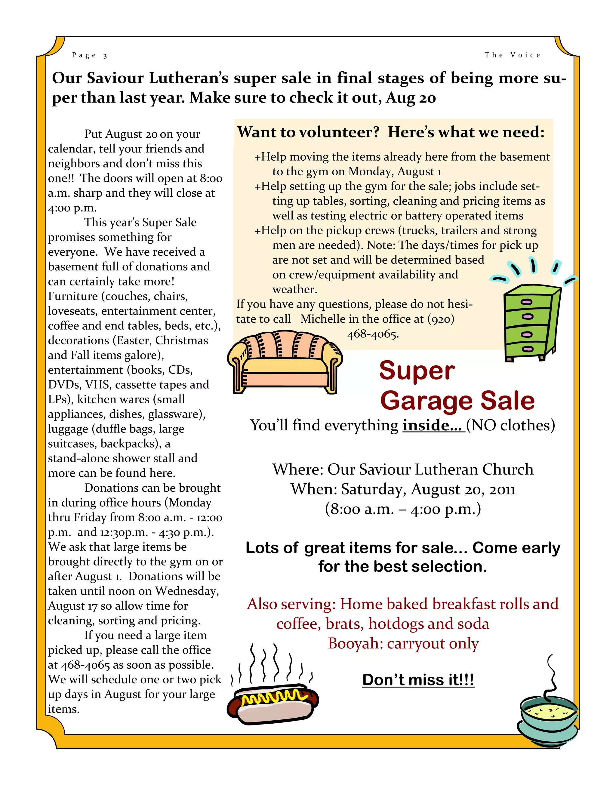 P a g e   3                                                                        T h e   V o i c e


Our Saviour Lutheran’s super sale in final stages of being more su-
per than last year. Make sure to check it out, Aug 20

       Put August 20 on your          Want to volunteer? Here’s what we need:
calendar, tell your friends and
                                          +Help moving the items already here from the basement
neighbors and don’t miss this
                                              to the gym on Monday, August 1
one!! The doors will open at 8:00
                                          +Help setting up the gym for the sale; jobs include set-
a.m. sharp and they will close at
                                              ting up tables, sorting, cleaning and pricing items as
4:00 p.m.
                                              well as testing electric or battery operated items
       This year’s Super Sale
                                          +Help on the pickup crews (trucks, trailers and strong
promises something for
                                              men are needed). Note: The days/times for pick up
everyone. We have received a
                                              are not set and will be determined based
basement full of donations and
                                              on crew/equipment availability and
can certainly take more!
                                              weather.
Furniture (couches, chairs,
                                      If you have any questions, please do not hesi-
loveseats, entertainment center,
                                      tate to call Michelle in the office at (920)
coffee and end tables, beds, etc.),
                                                             468-4065.
decorations (Easter, Christmas
and Fall items galore),
entertainment (books, CDs,
DVDs, VHS, cassette tapes and
                                                                  Super
LPs), kitchen wares (small
appliances, dishes, glassware),
                                                                  Garage Sale
luggage (duffle bags, large             You’ll find everything inside… (NO clothes)
suitcases, backpacks), a
stand-alone shower stall and
more can be found here.                      Where: Our Saviour Lutheran Church
       Donations can be brought               When: Saturday, August 20, 2011
in during office hours (Monday
thru Friday from 8:00 a.m. - 12:00
                                                   (8:00 a.m. – 4:00 p.m.)
p.m. and 12:30p.m. - 4:30 p.m.).
We ask that large items be             Lots of great items for sale... Come early
brought directly to the gym on or
                                                 for the best selection.
after August 1. Donations will be
taken until noon on Wednesday,
August 17 so allow time for             Also serving: Home baked breakfast rolls and
cleaning, sorting and pricing.              coffee, brats, hotdogs and soda
       If you need a large item
picked up, please call the office                   Booyah: carryout only
at 468-4065 as soon as possible.
We will schedule one or two pick                              Don’t miss it!!!
up days in August for your large
items.
 