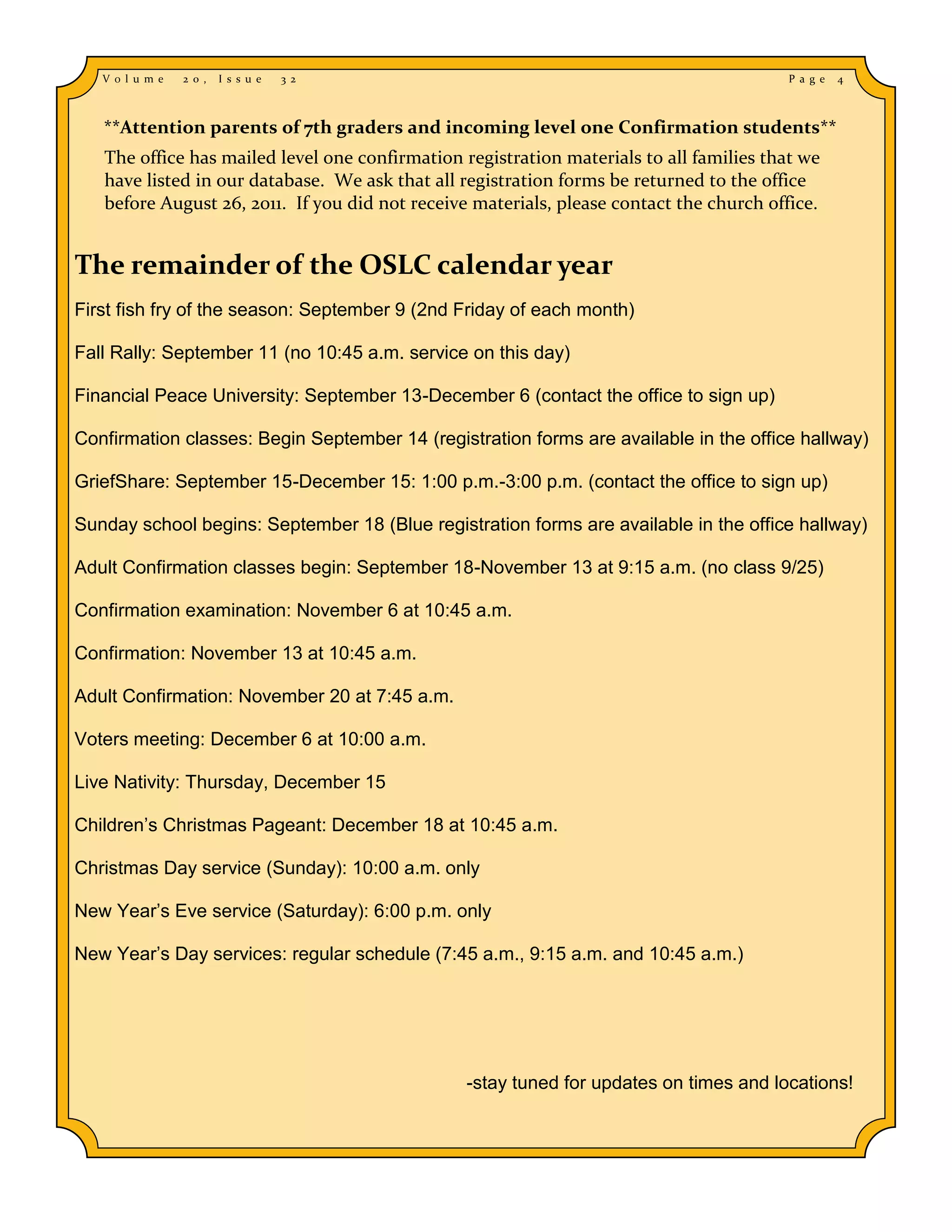 V o l u m e   2 0 ,   I s s u e   3 2                                                  P a g e   4



   **Attention parents of 7th graders and incoming level one Confirmation students**
   The office has mailed level one confirmation registration materials to all families that we
   have listed in our database. We ask that all registration forms be returned to the office
   before August 26, 2011. If you did not receive materials, please contact the church office.


The remainder of the OSLC calendar year
First fish fry of the season: September 9 (2nd Friday of each month)

Fall Rally: September 11 (no 10:45 a.m. service on this day)

Financial Peace University: September 13-December 6 (contact the office to sign up)

Confirmation classes: Begin September 14 (registration forms are available in the office hallway)

GriefShare: September 15-December 15: 1:00 p.m.-3:00 p.m. (contact the office to sign up)

Sunday school begins: September 18 (Blue registration forms are available in the office hallway)

Adult Confirmation classes begin: September 18-November 13 at 9:15 a.m. (no class 9/25)

Confirmation examination: November 6 at 10:45 a.m.

Confirmation: November 13 at 10:45 a.m.

Adult Confirmation: November 20 at 7:45 a.m.

Voters meeting: December 6 at 10:00 a.m.

Live Nativity: Thursday, December 15

Children’s Christmas Pageant: December 18 at 10:45 a.m.

Christmas Day service (Sunday): 10:00 a.m. only

New Year’s Eve service (Saturday): 6:00 p.m. only

New Year’s Day services: regular schedule (7:45 a.m., 9:15 a.m. and 10:45 a.m.)




                                                 -stay tuned for updates on times and locations!
 