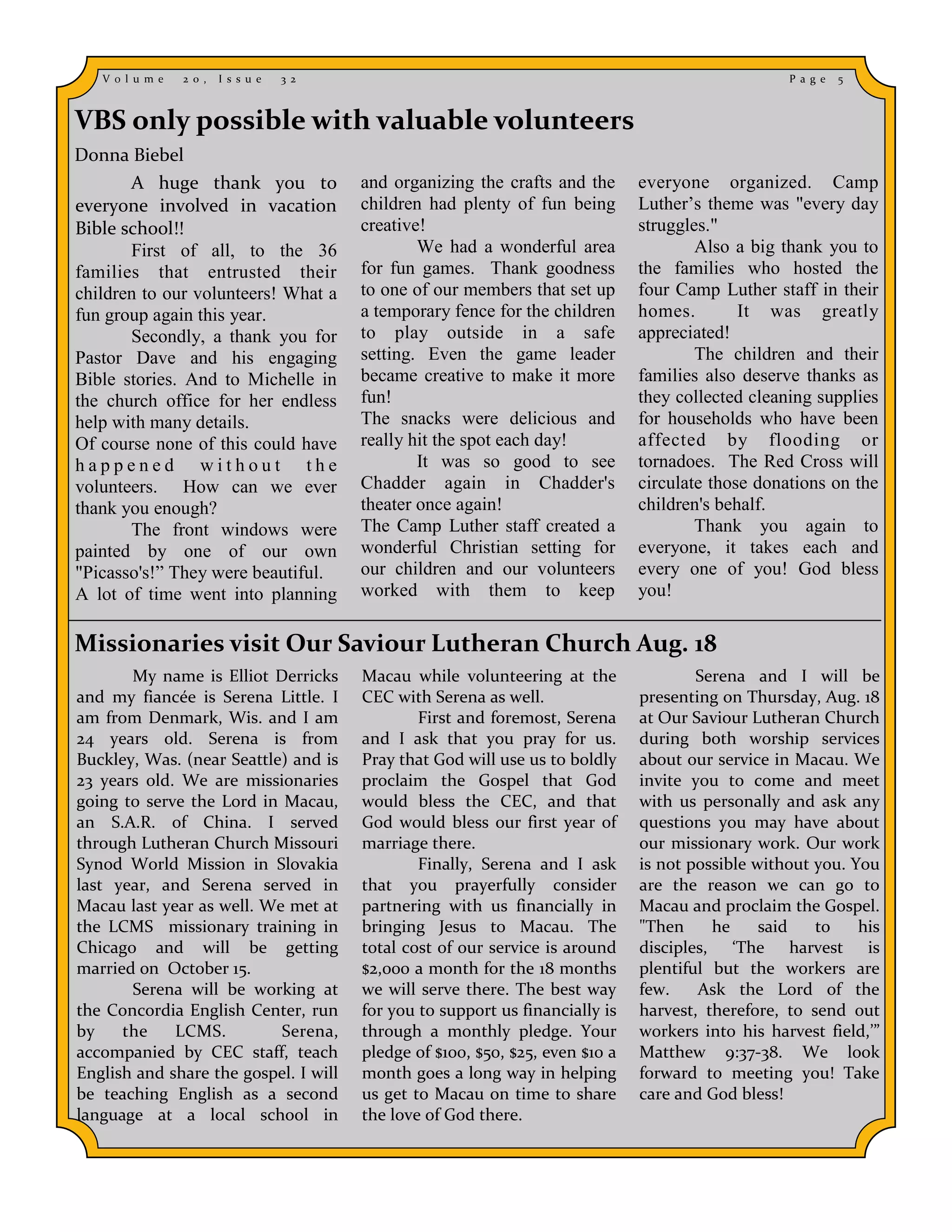 V o l u m e   2 0 ,   I s s u e   3 2                                                              P a g e   5



VBS only possible with valuable volunteers
Donna Biebel
       A huge thank you to                 and organizing the crafts and the      everyone organized. Camp
everyone involved in vacation              children had plenty of fun being       Luther’s theme was "every day
Bible school!!                             creative!                              struggles."
       First of all, to the 36                     We had a wonderful area                Also a big thank you to
families that entrusted their              for fun games. Thank goodness          the families who hosted the
children to our volunteers! What a         to one of our members that set up      four Camp Luther staff in their
fun group again this year.                 a temporary fence for the children     homes.        It was greatly
       Secondly, a thank you for           to play outside in a safe              appreciated!
Pastor Dave and his engaging               setting. Even the game leader                  The children and their
Bible stories. And to Michelle in          became creative to make it more        families also deserve thanks as
the church office for her endless          fun!                                   they collected cleaning supplies
help with many details.                    The snacks were delicious and          for households who have been
Of course none of this could have          really hit the spot each day!          affected by flooding or
happened without the                               It was so good to see          tornadoes. The Red Cross will
volunteers. How can we ever                Chadder again in Chadder's             circulate those donations on the
thank you enough?                          theater once again!                    children's behalf.
       The front windows were              The Camp Luther staff created a                Thank you again to
painted by one of our own                  wonderful Christian setting for        everyone, it takes each and
"Picasso's!” They were beautiful.          our children and our volunteers        every one of you! God bless
A lot of time went into planning           worked with them to keep               you!

Missionaries visit Our Saviour Lutheran Church Aug. 18
       My name is Elliot Derricks          Macau while volunteering at the                Serena and I will be
and my fiancée is Serena Little. I         CEC with Serena as well.               presenting on Thursday, Aug. 18
am from Denmark, Wis. and I am                     First and foremost, Serena     at Our Saviour Lutheran Church
24 years old. Serena is from               and I ask that you pray for us.        during both worship services
Buckley, Was. (near Seattle) and is        Pray that God will use us to boldly    about our service in Macau. We
23 years old. We are missionaries          proclaim the Gospel that God           invite you to come and meet
going to serve the Lord in Macau,          would bless the CEC, and that          with us personally and ask any
an S.A.R. of China. I served               God would bless our first year of      questions you may have about
through Lutheran Church Missouri           marriage there.                        our missionary work. Our work
Synod World Mission in Slovakia                    Finally, Serena and I ask      is not possible without you. You
last year, and Serena served in            that you prayerfully consider          are the reason we can go to
Macau last year as well. We met at         partnering with us financially in      Macau and proclaim the Gospel.
the LCMS missionary training in            bringing Jesus to Macau. The           "Then     he     said   to    his
Chicago and will be getting                total cost of our service is around    disciples, ‘The harvest is
married on October 15.                     $2,000 a month for the 18 months       plentiful but the workers are
       Serena will be working at           we will serve there. The best way      few.    Ask the Lord of the
the Concordia English Center, run          for you to support us financially is   harvest, therefore, to send out
by    the    LCMS.         Serena,         through a monthly pledge. Your         workers into his harvest field,’”
accompanied by CEC staff, teach            pledge of $100, $50, $25, even $10 a   Matthew 9:37-38. We look
English and share the gospel. I will       month goes a long way in helping       forward to meeting you! Take
be teaching English as a second            us get to Macau on time to share       care and God bless!
language at a local school in              the love of God there.
 