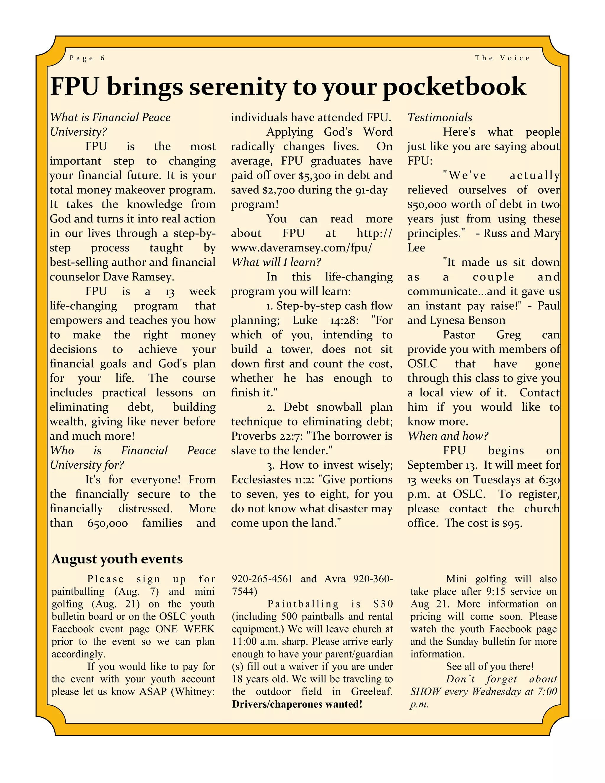 P a g e   6                                                                                T h e   V o i c e



FPU brings serenity to your pocketbook
What is Financial Peace                 individuals have attended FPU.           Testimonials
University?                                     Applying God's Word                      Here's what people
        FPU      is    the    most      radically changes lives. On              just like you are saying about
important step to changing              average, FPU graduates have              FPU:
your financial future. It is your       paid off over $5,300 in debt and                 "We've       actually
total money makeover program.           saved $2,700 during the 91-day           relieved ourselves of over
It takes the knowledge from             program!                                 $50,000 worth of debt in two
God and turns it into real action               You can read more                years just from using these
in our lives through a step-by-         about       FPU     at    http://        principles." - Russ and Mary
step     process     taught      by     www.daveramsey.com/fpu/                  Lee
best-selling author and financial       What will I learn?                               "It made us sit down
counselor Dave Ramsey.                          In this life-changing            as      a    couple       and
        FPU is a 13 week                program you will learn:                  communicate...and it gave us
life-changing program that                      1. Step-by-step cash flow        an instant pay raise!" - Paul
empowers and teaches you how            planning; Luke 14:28: "For               and Lynesa Benson
to make the right money                 which of you, intending to                       Pastor    Greg     can
decisions to achieve your               build a tower, does not sit              provide you with members of
financial goals and God's plan          down first and count the cost,           OSLC that have gone
for your life. The course               whether he has enough to                 through this class to give you
includes practical lessons on           finish it."                              a local view of it. Contact
eliminating      debt,     building             2. Debt snowball plan            him if you would like to
wealth, giving like never before        technique to eliminating debt;           know more.
and much more!                          Proverbs 22:7: "The borrower is          When and how?
Who       is    Financial    Peace      slave to the lender."                            FPU      begins     on
University for?                                 3. How to invest wisely;         September 13. It will meet for
        It's for everyone! From         Ecclesiastes 11:2: "Give portions        13 weeks on Tuesdays at 6:30
the financially secure to the           to seven, yes to eight, for you          p.m. at OSLC. To register,
financially distressed. More            do not know what disaster may            please contact the church
than 650,000 families and               come upon the land."                     office. The cost is $95.


August youth events
         Please sign up for             920-265-4561 and Avra 920-360-                   Mini golfing will also
paintballing (Aug. 7) and mini          7544)                                    take place after 9:15 service on
golfing (Aug. 21) on the youth                    Paintballing is $30            Aug 21. More information on
bulletin board or on the OSLC youth     (including 500 paintballs and rental     pricing will come soon. Please
Facebook event page ONE WEEK            equipment.) We will leave church at      watch the youth Facebook page
prior to the event so we can plan       11:00 a.m. sharp. Please arrive early    and the Sunday bulletin for more
accordingly.                            enough to have your parent/guardian      information.
         If you would like to pay for   (s) fill out a waiver if you are under           See all of you there!
the event with your youth account       18 years old. We will be traveling to            Don’t forget about
please let us know ASAP (Whitney:       the outdoor field in Greeleaf.           SHOW every Wednesday at 7:00
                                        Drivers/chaperones wanted!               p.m.
 