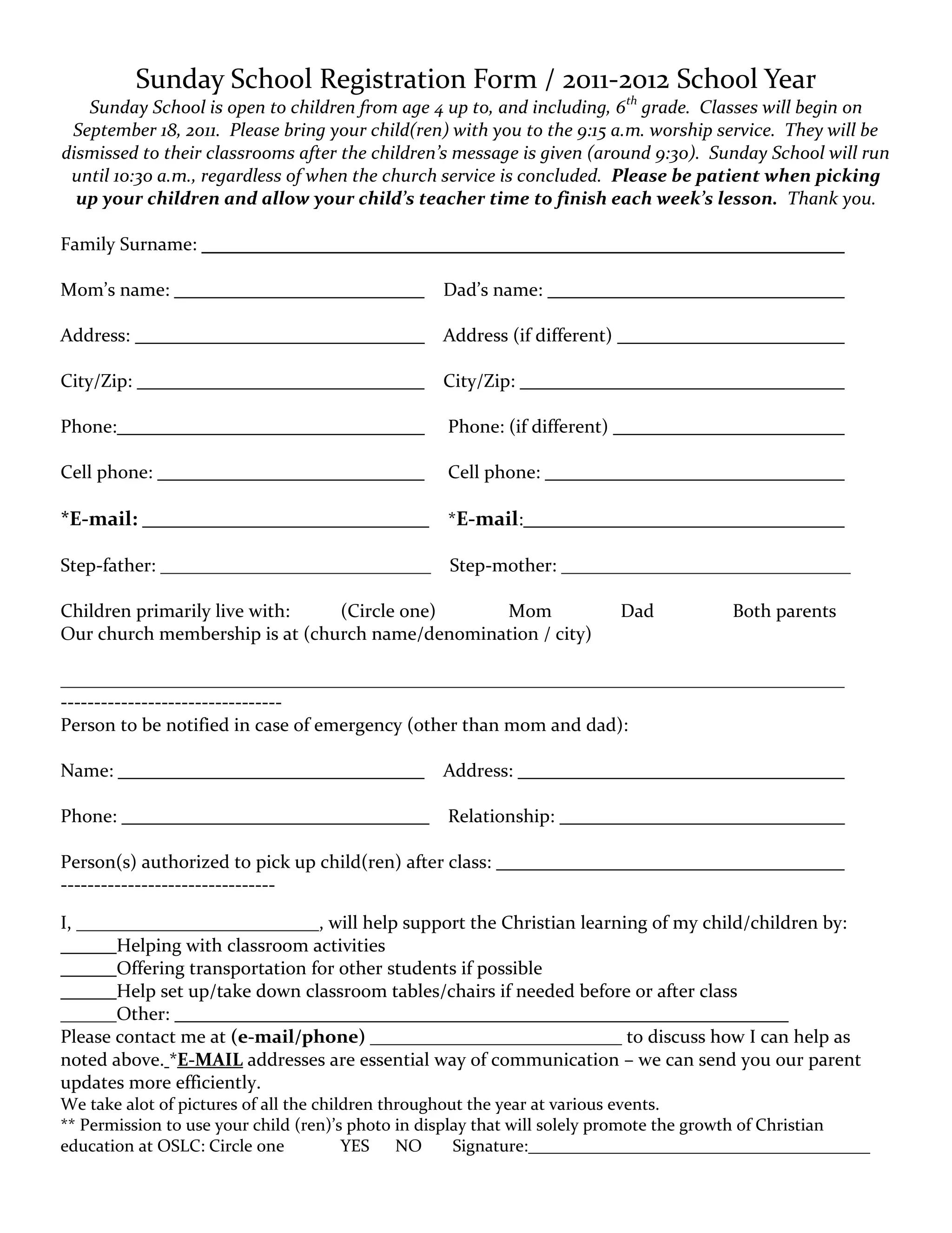 Sunday School Registration Form / 2011-2012 School Year
   Sunday School is open to children from age 4 up to, and including, 6th grade. Classes will begin on
 September 18, 2011. Please bring your child(ren) with you to the 9:15 a.m. worship service. They will be
dismissed to their classrooms after the children’s message is given (around 9:30). Sunday School will run
 until 10:30 a.m., regardless of when the church service is concluded. Please be patient when picking
  up your children and allow your child’s teacher time to finish each week’s lesson. Thank you.

Family Surname:

Mom’s name:                                      Dad’s name:

Address:                                         Address (if different)

City/Zip:                                        City/Zip:

Phone:                                            Phone: (if different)

Cell phone:                                       Cell phone:

*E-mail:                                          *E-mail:

Step-father: _____________________________        Step-mother: _______________________________

Children primarily live with:   (Circle one)     Mom                      Dad          Both parents
Our church membership is at (church name/denomination / city)

____________________________________________________________________________________
---------------------------------
Person to be notified in case of emergency (other than mom and dad):

Name:                                            Address:

Phone:                                            Relationship:

Person(s) authorized to pick up child(ren) after class:
--------------------------------

I, __________________________, will help support the Christian learning of my child/children by:
       Helping with classroom activities
       Offering transportation for other students if possible
       Help set up/take down classroom tables/chairs if needed before or after class
______Other:
Please contact me at (e-mail/phone) ___________________________ to discuss how I can help as
noted above. *E-MAIL addresses are essential way of communication – we can send you our parent
updates more efficiently.
We take alot of pictures of all the children throughout the year at various events.
** Permission to use your child (ren)’s photo in display that will solely promote the growth of Christian
education at OSLC: Circle one           YES    NO     Signature:________________________________________
 