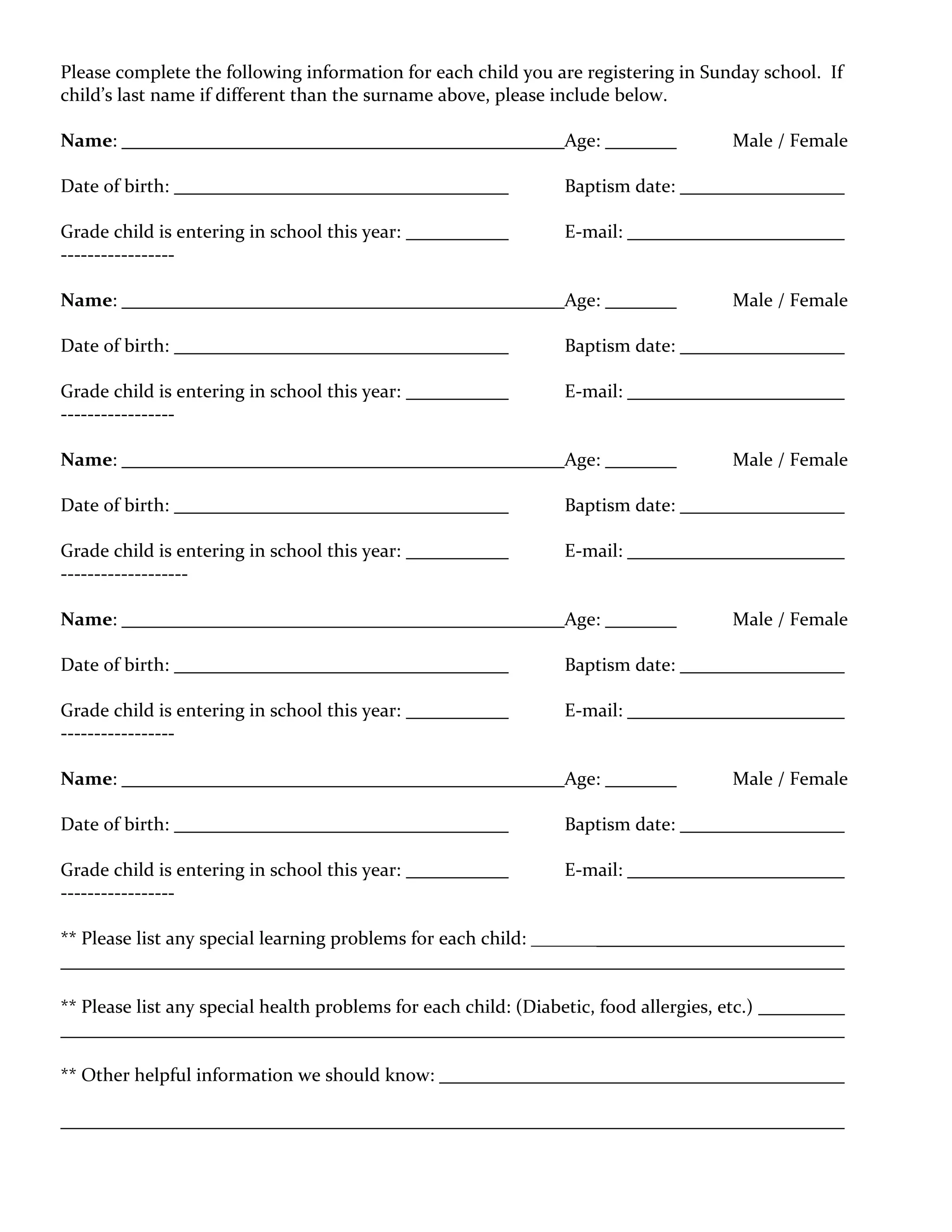 Please complete the following information for each child you are registering in Sunday school. If
child’s last name if different than the surname above, please include below.

Name:                                                             Age:                  Male / Female

Date of birth:                                                    Baptism date:

Grade child is entering in school this year:                      E-mail:
-----------------

Name:                                                             Age:                  Male / Female

Date of birth:                                                    Baptism date:

Grade child is entering in school this year:                      E-mail:
-----------------

Name:                                                             Age:                  Male / Female

Date of birth:                                                    Baptism date:

Grade child is entering in school this year:                      E-mail:
-------------------

Name:                                                             Age:                  Male / Female

Date of birth:                                                    Baptism date:

Grade child is entering in school this year:                      E-mail:
-----------------

Name:                                                             Age:                  Male / Female

Date of birth:                                                    Baptism date:

Grade child is entering in school this year:                      E-mail:
-----------------

** Please list any special learning problems for each child: _______


** Please list any special health problems for each child: (Diabetic, food allergies, etc.)


** Other helpful information we should know:
 