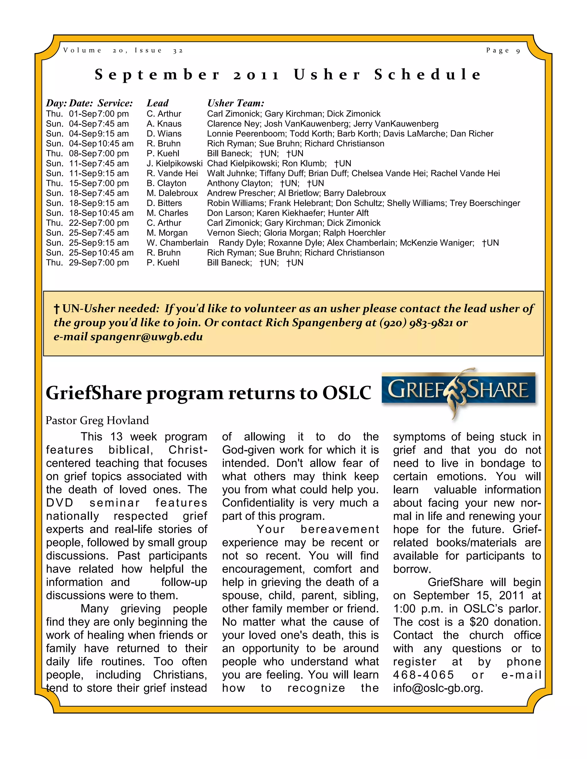 V o l u m e   2 0 ,   I s s u e   3 2                                                                            P a g e   9


            September 2011 Usher Schedule
Day: Date: Service:          Lead           Usher Team:
Thu.   01-Sep 7:00 pm        C. Arthur       Carl Zimonick; Gary Kirchman; Dick Zimonick
Sun.   04-Sep 7:45 am        A. Knaus        Clarence Ney; Josh VanKauwenberg; Jerry VanKauwenberg
Sun.   04-Sep 9:15 am        D. Wians        Lonnie Peerenboom; Todd Korth; Barb Korth; Davis LaMarche; Dan Richer
Sun.   04-Sep 10:45 am       R. Bruhn        Rich Ryman; Sue Bruhn; Richard Christianson
Thu.   08-Sep 7:00 pm        P. Kuehl        Bill Baneck; †UN; †UN
Sun.   11-Sep 7:45 am        J. Kielpikowski Chad Kielpikowski; Ron Klumb; †UN
Sun.   11-Sep 9:15 am        R. Vande Hei Walt Juhnke; Tiffany Duff; Brian Duff; Chelsea Vande Hei; Rachel Vande Hei
Thu.   15-Sep 7:00 pm        B. Clayton      Anthony Clayton; †UN; †UN
Sun.   18-Sep 7:45 am        M. Dalebroux Andrew Prescher; Al Brietlow; Barry Dalebroux
Sun.   18-Sep 9:15 am        D. Bitters      Robin Williams; Frank Helebrant; Don Schultz; Shelly Williams; Trey Boerschinger
Sun.   18-Sep 10:45 am       M. Charles      Don Larson; Karen Kiekhaefer; Hunter Alft
Thu.   22-Sep 7:00 pm        C. Arthur       Carl Zimonick; Gary Kirchman; Dick Zimonick
Sun.   25-Sep 7:45 am        M. Morgan       Vernon Siech; Gloria Morgan; Ralph Hoerchler
Sun.   25-Sep 9:15 am        W. Chamberlain Randy Dyle; Roxanne Dyle; Alex Chamberlain; McKenzie Waniger; †UN
Sun.   25-Sep 10:45 am       R. Bruhn        Rich Ryman; Sue Bruhn; Richard Christianson
Thu.   29-Sep 7:00 pm        P. Kuehl        Bill Baneck; †UN; †UN




 † UN-Usher needed: If you'd like to volunteer as an usher please contact the lead usher of
 the group you'd like to join. Or contact Rich Spangenberg at (920) 983-9821 or
 e-mail spangenr@uwgb.edu




GriefShare program returns to OSLC
Pastor Greg Hovland
       This 13 week program                     of allowing it to do the                    symptoms of being stuck in
features biblical, Christ -                     God-given work for which it is              grief and that you do not
centered teaching that focuses                  intended. Don't allow fear of               need to live in bondage to
on grief topics associated with                 what others may think keep                  certain emotions. You will
the death of loved ones. The                    you from what could help you.               learn valuable information
DVD seminar features                            Confidentiality is very much a              about facing your new nor-
nationally respected grief                      part of this program.                       mal in life and renewing your
experts and real-life stories of                        Yo u r b e re a vemen t             hope for the future. Grief-
people, followed by small group                 experience may be recent or                 related books/materials are
discussions. Past participants                  not so recent. You will find                available for participants to
have related how helpful the                    encouragement, comfort and                  borrow.
information and         follow-up               help in grieving the death of a                    GriefShare will begin
discussions were to them.                       spouse, child, parent, sibling,             on September 15, 2011 at
       Many grieving people                     other family member or friend.              1:00 p.m. in OSLC’s parlor.
find they are only beginning the                No matter what the cause of                 The cost is a $20 donation.
work of healing when friends or                 your loved one's death, this is             Contact the church office
family have returned to their                   an opportunity to be around                 with any questions or to
daily life routines. Too often                  people who understand what                  register at by phone
people, including Christians,                   you are feeling. You will learn             468-4065         or   e-mail
tend to store their grief instead               how to recognize the                        info@oslc-gb.org.
 