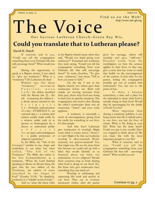 Volume 20, Issue 32                                                                                       August 2011

                                                                                        Find us on the Web!



 The Voice
                                                                                                    http://www.oslc-gb.org




                  Our Saviour Lutheran Church–Green Bay Wis.

 Could you translate that to Lutheran please?
 David H. Hatch
         If someone said to you,           at the Baptist church mean when they          gives his message, others will
“Could you tell the congregation           said, “Would you mind giving your             standup and give, “add-ons.”
something from your Christian life that    testimony?” Translated into Lutheran,         Personal words from the
will encourage them?” What would you       they were saying, “Could you tell the         worshippers on how the sermon
say?                                       congregation something from your              applies to their lives, or they may
         During the opportunity to         Christian life that will encourage            give a verse that has come to mind
speak at a Baptist service, I was asked    them?” In some churches, “To give             that builds on the encouragement
to, “give my testimony.” What is a         your testimony,” may mean, “Tell us           of the sermon. Is that risky for the
“testimony”? Do Lutherans do that?         how you came to faith.”                       pastor, letting the congregation
         Webster says this about                     On the day I was at the             possibly get out of control with
         “testimony,”      tes·ti·mo·ny    Baptist church, two others gave their         enthusiasm? Yes, but not to the
         F u n c t i o n :      n o u n    testimonies before me. Both told              point of fear.
         1 a (1) : the tablets inscribed   simple yet moving accounts from                        Is there a balance
         with the Mosaic law (2) : the     their past, about what God was doing          somewhere, a time and a place for
         ark containing the tablets b :    in their lives in specific situations. The    the individual to share what God is
         a divine decree attested in the   congregation was used to this. During         actually doing in their lives? Would
         S c r i p t u r e s               the other’s testimonies there was an          that be encouraging for the family
         2 a : firsthand authentication    occasional, “Amen” and even some              of God? You bet!
         of a fact : EVIDENCE b : an       applause.                                              More important than
         outward sign c : a solemn decl              A testimony is essentially a        sharing a testimony publicly, is just
         aration usually made orally by    word of encouragement, giving God             being aware that He is indeed active
         a witness under oath in re        the credit for something in our lives.        in our lives, not just the lives of
         sponse to interrogation by a      It’s that simple.                             others. What is He doing in your
         lawyer or authorized public                 And why don’t Lutherans             life? What has He done lately?
         o f f i c i a l                   give testimonies in worship? Might            Could you put it into words? Have
         3 a : an open acknowledgment      some think it comes across “showy,”           you stopped to think about it? Do
         b : a public profession of        or vain? Might it be that our Lutheran        you share this with the most
         religious experience.”            worship is altar-centered; Word-              important people in your life?
         In the Bible, the “Ark of the     centered, not person-centered? Yes,                    What if someone said to
Covenant,” (similar in size, shape and     that might true. Do we shy away from          you, “Could you tell the
symbolism to our altar) was often          this because we could end up with a           congregation something from your
called, “The Ark of the                    label that would identify us as               Christian life that will encourage
Testimony.” The Bible also refers to       fanatical about our faith, too                them?” What would you say?
the Ten Commandments as a                  enthusiastic, or too religious? Should
testimony, “When the Lord finished         these concerns stop us from sharing
speaking to Moses on Mount Sinai, He       what God is doing in our lives? No.
gave him the two tablets of the            Do those who give testimonies have
Testimony, the tablets of stone            something they can teach us?
inscribed by the finger of                           Worship is celebrating and
God” (Exodus 31:18). “In simplicity,       expressing His work and activity in
testimony is a “reliable word of truth.”   our lives. They say in overseas
         And so, what did those folks      missionary circles, after the pastor                    Continue to pg. 2
 