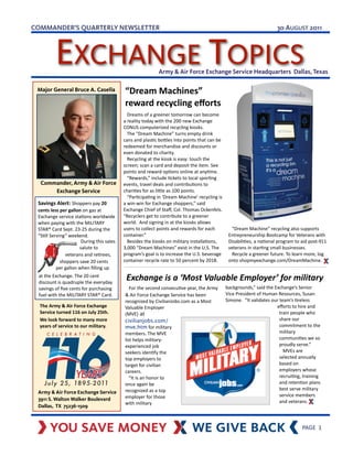 COMMANDER’S QUARTERLY NEWSLETTER                                                                                                                                                                   30 AUGUST 2011



                  EXCHANGE TOPICS                                                                   Army & Air Force Exchange Service Headquarters Dallas, Texas

    Major General Bruce A. Casella                                        “Dream	
  Machines”	
  
                                                                          reward	
  recycling	
  eﬀorts
                                                                         	
  	
  	
  Dreams	
  of	
  a	
  greener	
  tomorrow	
  can	
  become	
  
                                                                         a	
  reality	
  today	
  with	
  the	
  200	
  new	
  Exchange	
  
                                                                         CONUS	
  computerized	
  recycling	
  kiosks.	
  
                                                                         	
  	
  	
  The	
  “Dream	
  Machine”	
  turns	
  empty	
  drink	
  
                                                                         cans	
  and	
  plasGc	
  boHles	
  into	
  points	
  that	
  can	
  be	
  
                                                                         redeemed	
  for	
  merchandise	
  and	
  discounts	
  or	
  
                                                                         even	
  donated	
  to	
  charity.	
  
                                                                         	
  	
  	
  Recycling	
  at	
  the	
  kiosk	
  is	
  easy:	
  touch	
  the	
  
                                                                         screen;	
  scan	
  a	
  card	
  and	
  deposit	
  the	
  item.	
  See	
  
                                                                         points	
  and	
  reward	
  opGons	
  online	
  at	
  anyGme.
                                                                         	
  	
  	
  “Rewards,”	
  include	
  Gckets	
  to	
  local	
  sporGng	
  
      Commander, Army & Air Force                                        events,	
  travel	
  deals	
  and	
  contribuGons	
  to	
  
          Exchange Service                                               chariGes	
  for	
  as	
  liHle	
  as	
  100	
  points.	
  
                                                                         	
  	
  	
  “ParGcipaGng	
  in	
  ‘Dream	
  Machine’	
  recycling	
  is	
  
    Savings	
  Alert:	
  Shoppers	
  pay	
  20	
                         a	
  win-­‐win	
  for	
  Exchange	
  shoppers,”	
  said	
  
    cents	
  less	
  per	
  gallon	
  on	
  gas	
  at	
  	
              Exchange	
  Chief	
  of	
  Staﬀ,	
  Col.	
  Thomas	
  Ockenfels.	
  
    Exchange	
  service	
  staGons	
  worldwide	
                        “Recyclers	
  get	
  to	
  contribute	
  to	
  a	
  greener	
  
    when	
  paying	
  with	
  the	
  MILITARY	
                          world.	
  	
  And	
  signing	
  in	
  at	
  the	
  kiosks	
  allows	
  
    STAR®	
  Card	
  Sept.	
  23-­‐25	
  during	
  the	
                 users	
  to	
  collect	
  points	
  and	
  rewards	
  for	
  each	
                	
  	
  	
  “Dream	
  Machine”	
  recycling	
  also	
  supports	
  
    “SGll	
  Serving”	
  weekend.                                        container.”                                                                        Entrepreneurship	
  Bootcamp	
  for	
  Veterans	
  with	
  
                                       	
  During	
  this	
  sales	
     	
  	
  	
  Besides	
  the	
  kiosks	
  on	
  military	
  installaGons,	
          DisabiliGes,	
  a	
  naGonal	
  program	
  to	
  aid	
  post-­‐911	
  
                                       salute	
  to                      3,000	
  “Dream	
  Machines”	
  exist	
  in	
  the	
  U.S.	
  The	
                veterans	
  in	
  starGng	
  small	
  businesses.	
  
                              veterans	
  and	
  reGrees,                program’s	
  goal	
  is	
  to	
  increase	
  the	
  U.S.	
  beverage	
             	
  	
  	
  Recycle	
  a	
  greener	
  future.	
  To	
  learn	
  more,	
  log	
  
                	
  	
  	
  shoppers	
  save	
  20	
  cents	
            container	
  recycle	
  rate	
  to	
  50	
  percent	
  by	
  2018.                 onto	
  shopmyexchange.com/DreamMachine.	
  
                per	
  gallon	
  when	
  ﬁlling	
  up                    	
  	
  	
  
    at	
  the	
  Exchange.	
  The	
  20	
  cent	
  
    discount	
  is	
  quadruple	
  the	
  everyday	
  
                                                                           Exchange	
  is	
  a	
  ‘Most	
  Valuable	
  Employer’	
  for	
  military
    savings	
  of	
  ﬁve	
  cents	
  for	
  purchasing	
                  	
  	
  	
  For	
  the	
  second	
  consecuGve	
  year,	
  the	
  Army	
        backgrounds,”	
  said	
  the	
  Exchange’s	
  Senior	
  
    fuel	
  with	
  the	
  MILITARY	
  STAR®	
  Card.                     &	
  Air	
  Force	
  Exchange	
  Service	
  has	
  been	
                       Vice	
  President	
  of	
  Human	
  Resources,	
  Susan	
  
                                                                          recognized	
  by	
  CivilianJobs.com	
  as	
  a	
  Most	
                       Simone.	
  	
  “It	
  validates	
  our	
  team’s	
  Greless	
  
     The	
  Army	
  &	
  Air	
  Force	
  Exchange	
                       Valuable	
  Employer	
                                                                                               eﬀorts	
  to	
  hire	
  and	
  
     Service	
  turned	
  116	
  on	
  July	
  25th.	
                    (MVE) at                                                                                                                 train	
  people	
  who	
  
     We	
  look	
  forward	
  to	
  many	
  more	
                        civilianjobs.com/                                                                                                        share	
  our	
  
     years	
  of	
  service	
  to	
  our	
  military.                     mve.htm	
  for	
  military	
                                                                                             commitment	
  to	
  the	
  
                                                                          members.	
  The	
  MVE	
                                                                                                 military	
  
                                                                          list	
  helps	
  military-­‐                                                                                             communiGes	
  we	
  so	
  
                                                                          experienced	
  job	
                                                                                                     proudly	
  serve.”
                                                                          seekers	
  idenGfy	
  the	
                                                                                              	
  	
  	
  MVEs	
  are	
  
                                                                          top	
  employers	
  to	
                                                                                                 selected	
  annually	
  
                                                                          target	
  for	
  civilian	
                                                                                              based	
  on	
  
                                                                          careers.	
                                                                                                               employers	
  whose	
  
                                                                          	
  	
  	
  “It	
  is	
  an	
  honor	
  to	
                                                                             recruiGng,	
  training	
  
                                                                          once	
  again	
  be	
                                                                                                    and	
  retenGon	
  plans	
  
                                                                          recognized	
  as	
  a	
  top	
                                                                                           best	
  serve	
  military	
  
    Army & Air Force Exchange Service
                                                                          employer	
  for	
  those	
                                                                                               service	
  members	
  
    3911 S. Walton Walker Boulevard                                                                                                                                                                and	
  veterans.
                                                                          with	
  military	
  
    Dallas, TX 75236-1509                                                                                                                                                                            	
  	
  	
  

                                                                              It	
  pays	
  to	
  be	
  ‘Green’
!                                                                                                                                                                                                                       PAGE	
  	
  1
 