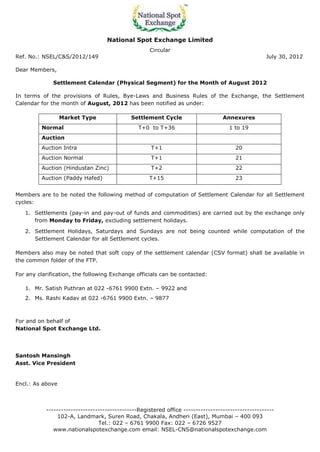National Spot Exchange Limited
                                                    Circular
Ref. No.: NSEL/C&S/2012/149                                                                        July 30, 2012

Dear Members,

              Settlement Calendar (Physical Segment) for the Month of August 2012

In terms of the provisions of Rules, Bye-Laws and Business Rules of the Exchange, the Settlement
Calendar for the month of August, 2012 has been notified as under:

                  Market Type                Settlement Cycle                     Annexures
         Normal                                 T+0 to T+36                         1 to 19
         Auction
         Auction Intra                               T+1                               20
         Auction Normal                              T+1                               21
         Auction (Hindustan Zinc)                    T+2                               22
         Auction (Paddy Hafed)                      T+15                               23


Members are to be noted the following method of computation of Settlement Calendar for all Settlement
cycles:

   1. Settlements (pay-in and pay-out of funds and commodities) are carried out by the exchange only
      from Monday to Friday, excluding settlement holidays.

   2. Settlement Holidays, Saturdays and Sundays are not being counted while computation of the
      Settlement Calendar for all Settlement cycles.

Members also may be noted that soft copy of the settlement calendar (CSV format) shall be available in
the common folder of the FTP.

For any clarification, the following Exchange officials can be contacted:

   1. Mr. Satish Puthran at 022 -6761 9900 Extn. – 9922 and
   2. Ms. Rashi Kadav at 022 -6761 9900 Extn. – 9877



For and on behalf of
National Spot Exchange Ltd.




Santosh Mansingh
Asst. Vice President


Encl.: As above



           -------------------------------------Registered office -------------------------------------
                102-A, Landmark, Suren Road, Chakala, Andheri (East), Mumbai – 400 093
                                Tel.: 022 – 6761 9900 Fax: 022 – 6726 9527
              www.nationalspotexchange.com email: NSEL-CNS@nationalspotexchange.com
 