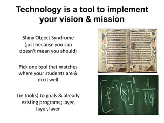 Technology is a tool to implement
     your vision & mission

  Shiny Object Syndrome
   (just because you can
 doesn't mean you should)

Pick one tool that matches
where your students are &
         do it well

Tie tool(s) to goals & already
  existing programs; layer,
          layer, layer
 