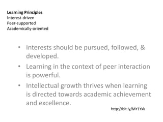 Learning Principles
Interest-driven
Peer-supported
Academically-oriented



     • Interests should be pursued, followed, &
       developed.
     • Learning in the context of peer interaction
       is powerful.
     • Intellectual growth thrives when learning
       is directed towards academic achievement
       and excellence.
                                    http://bit.ly/MY1Yxk
 