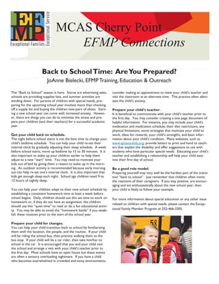 MCAS Cherry Point
                                  EFMP Connections

                     Back to School Time: Are You Prepared?
                         JoAnne Bielecki, EFMP Training, Education & Outreach

The “Back to School” season is here. Stores are advertising sales,     consider making an appointment to meet your child’s teacher and
schools are providing supplies lists, and summer activities are        visit the classroom at an alternate time. This practice often allevi-
winding down. For parents of children with special needs, pre-         ates the child’s anxiety.
paring for the upcoming school year involves more than checking
off a supply list and buying the children new pairs of shoes. Start-   Prepare your child’s teacher.
ing a new school year can come with increased anxiety. Howev-          It is beneficial to communicate with your child’s teacher prior to
er, there are things you can do to minimize the stress and pre-        the first day. You may consider creating a one page document of
pare your children (and their teachers) for a successful academic      helpful information. For instance, you may include your child’s
year.                                                                  medication and medication schedule, their diet restrictions, any
                                                                       physical limitations, some strategies that motivate your child to
Get your child back on schedule.                                       work, ideas for rewards, your child’s strengths, and basic infor-
The night before school starts is not the best time to change your     mation about your child’s condition. Many websites, such as
child’s bedtime schedule. You can help your child re-set their         www.apraxia-kids.org, provide letters to print and hand to teach-
internal clock by gradually adjusting their sleep schedule. A week     ers that explain the disability and offer suggestions to use with
before school starts, move up bedtime by 15 to 30 minutes. It is       students who have particular special needs. Educating your child’s
also important to wake up your children earlier to help them           teacher and establishing a relationship will help your child ease
adjust to a new “start” time. You may need to motivate your            into their first day of school.
kids out of bed by giving them a reason to wake up in the morn-
ing. An outdoor activity is recommended because early morning          Be a good role model.
sun can help re-set one’s internal clock. It is also important that    Preparing yourself may very well be the hardest part of the transi-
kids get enough sleep each night. School age children need 9 to        tion “back to school”. Just remember that children often mimic
12 hours of nightly sleep.                                             the reactions of their caregivers. If you stay positive, are encour-
                                                                       aging and act enthusiastically about the new school year, then
You can help your children adapt to their new school schedule by       your child is likely to follow your example.
establishing a consistent homework time at least a week before
school begins. Daily, children should use this set time to work on     For more information about special education or any other issue
homework or, if they do not have an assignment, the children
                                                                       related to children with special needs, please contact the Excep-
should use this “quiet time” to read or do a fun educational activi-
ty. You may be able to avoid the “homework battle” if you estab-       tional Family Member Program at 252-466-3305.
lish these routines prior to the start of the school year.

Prepare your child for changes.
You can help your child transition back to school by familiarizing
them with the location, the people, and the routine. If your child
will be riding the school bus, then practice walking them to the
bus stop. If your child will be a car rider, then take him/her to
school in the car. It is encouraged that you and your child visit
the school and arrange a visit with your child’s teacher prior to
the first day. Most schools have an open house but these events
are often a sensory overloading nightmare. If you have a child
who becomes overwhelmed in crowded and noisy environments,
 