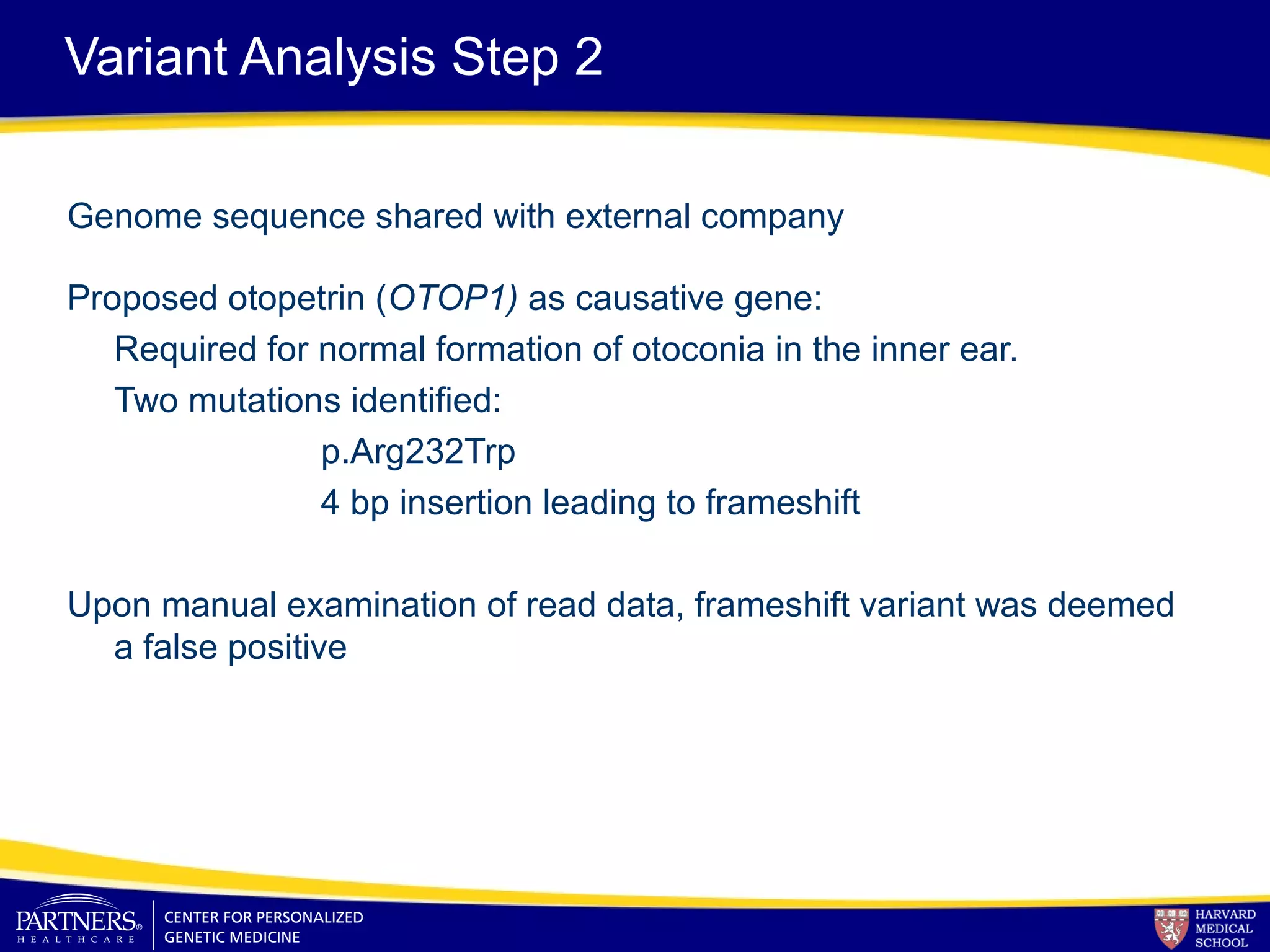 Variant Analysis Step 2
Genome sequence shared with external company
Proposed otopetrin (OTOP1) as causative gene:
Required for normal formation of otoconia in the inner ear.
Two mutations identified:
p.Arg232Trp
4 bp insertion leading to frameshift
Upon manual examination of read data, frameshift variant was deemed
a false positive
 