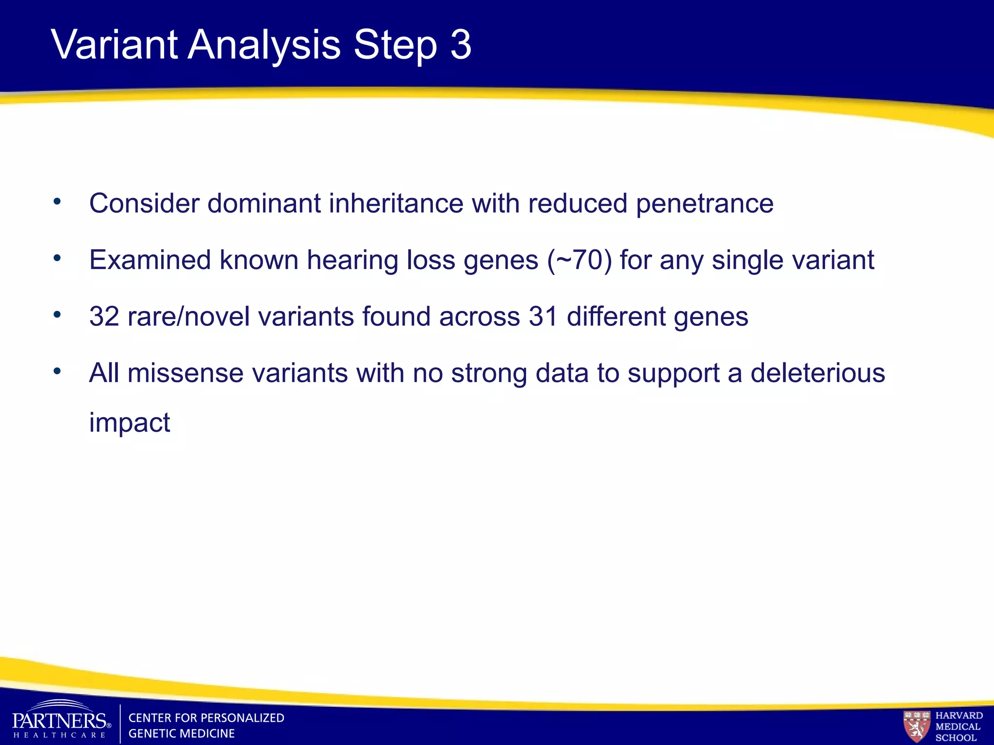 Variant Analysis Step 3
• Consider dominant inheritance with reduced penetrance
• Examined known hearing loss genes (~70) for any single variant
• 32 rare/novel variants found across 31 different genes
• All missense variants with no strong data to support a deleterious
impact
 