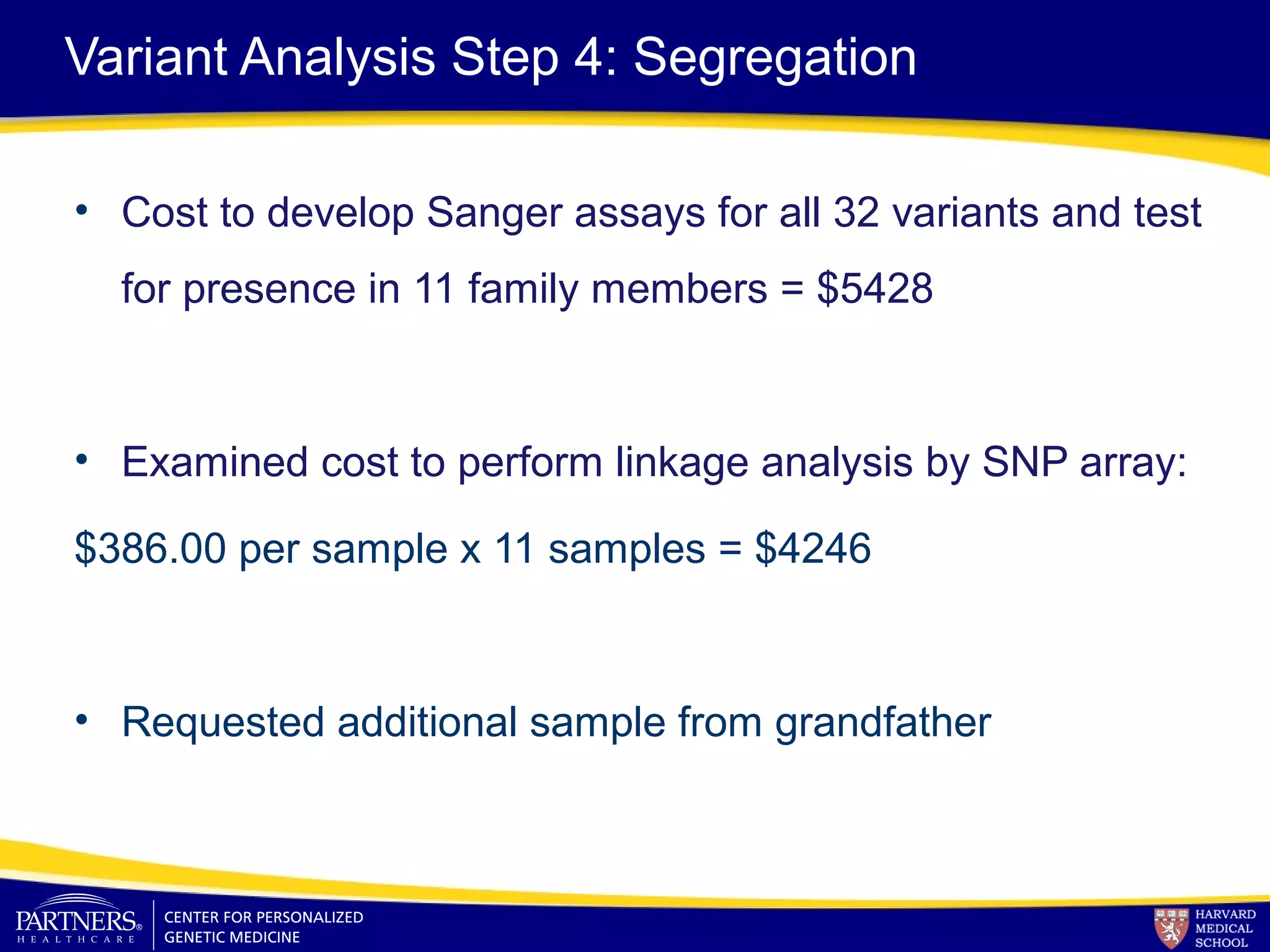 Variant Analysis Step 4: Segregation
• Cost to develop Sanger assays for all 32 variants and test
for presence in 11 family members = $5428
• Examined cost to perform linkage analysis by SNP array:
$386.00 per sample x 11 samples = $4246
• Requested additional sample from grandfather
 