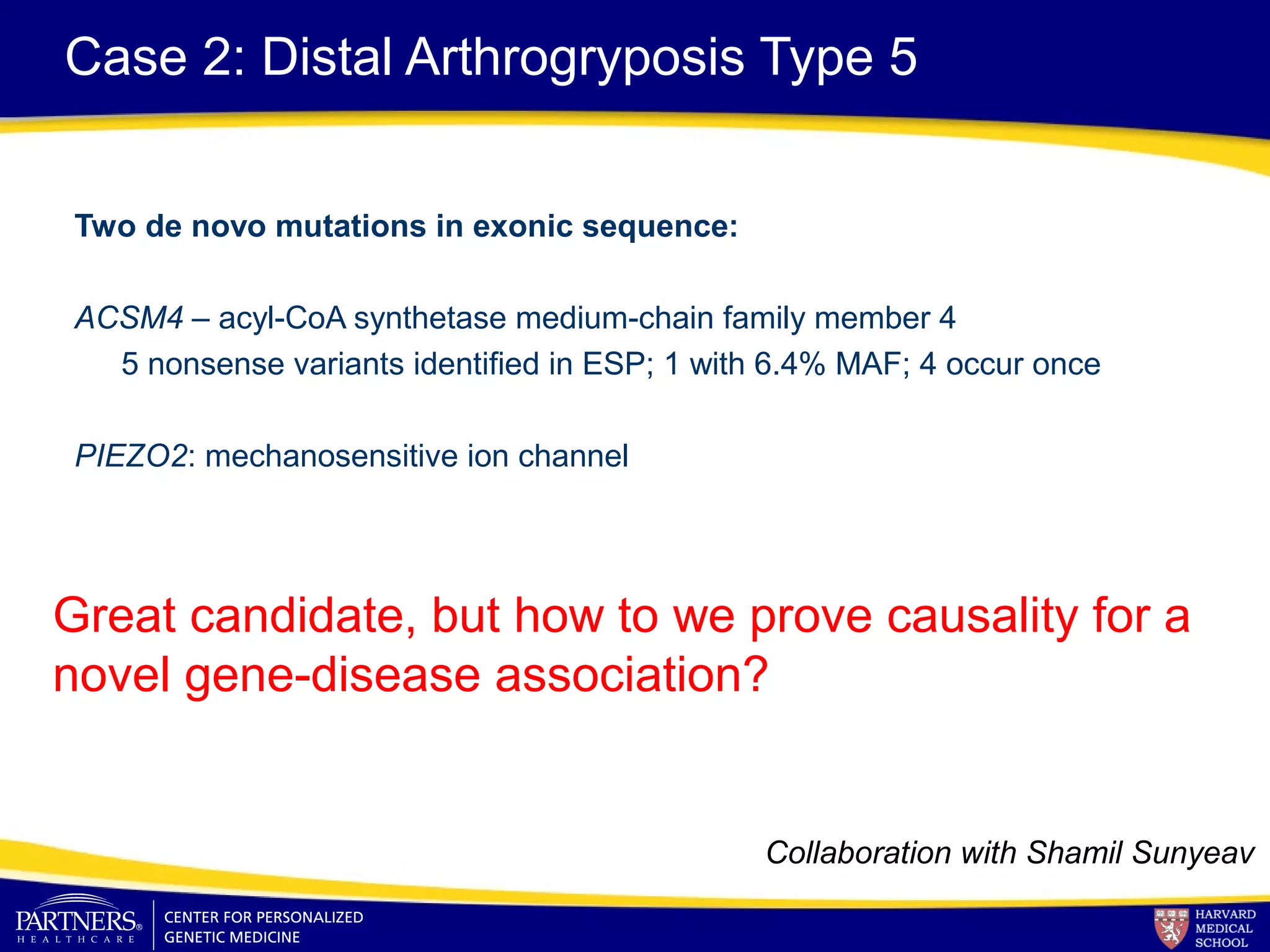 Case 2: Distal Arthrogryposis Type 5
Two de novo mutations in exonic sequence:
ACSM4 – acyl-CoA synthetase medium-chain family member 4
5 nonsense variants identified in ESP; 1 with 6.4% MAF; 4 occur once
PIEZO2: mechanosensitive ion channel
Great candidate, but how to we prove causality for a
novel gene-disease association?
Collaboration with Shamil Sunyeav
 