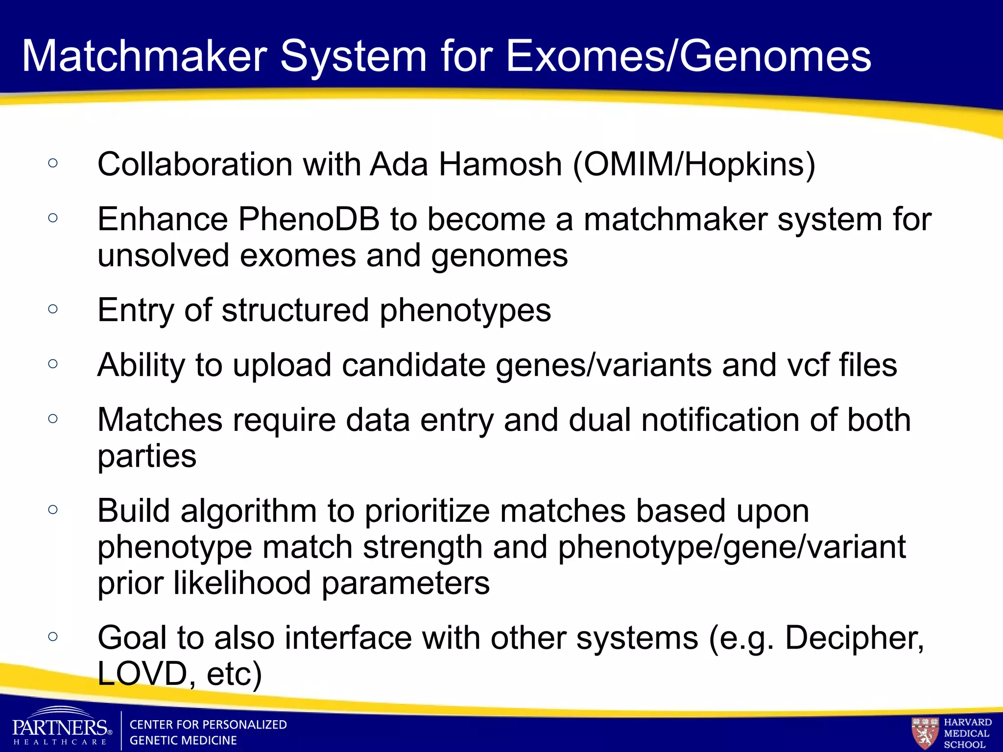 Matchmaker System for Exomes/Genomes
o Collaboration with Ada Hamosh (OMIM/Hopkins)
o Enhance PhenoDB to become a matchmaker system for
unsolved exomes and genomes
o Entry of structured phenotypes
o Ability to upload candidate genes/variants and vcf files
o Matches require data entry and dual notification of both
parties
o Build algorithm to prioritize matches based upon
phenotype match strength and phenotype/gene/variant
prior likelihood parameters
o Goal to also interface with other systems (e.g. Decipher,
LOVD, etc)
 