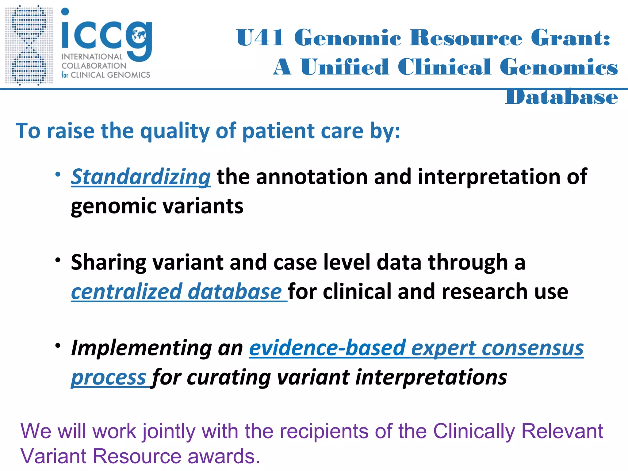 U41 Genomic Resource Grant:
A Unified Clinical Genomics
Database
To raise the quality of patient care by:
• Standardizing the annotation and interpretation of
genomic variants
• Sharing variant and case level data through a
centralized database for clinical and research use
• Implementing an evidence-based expert consensus
process for curating variant interpretations
We will work jointly with the recipients of the Clinically Relevant
Variant Resource awards.
 