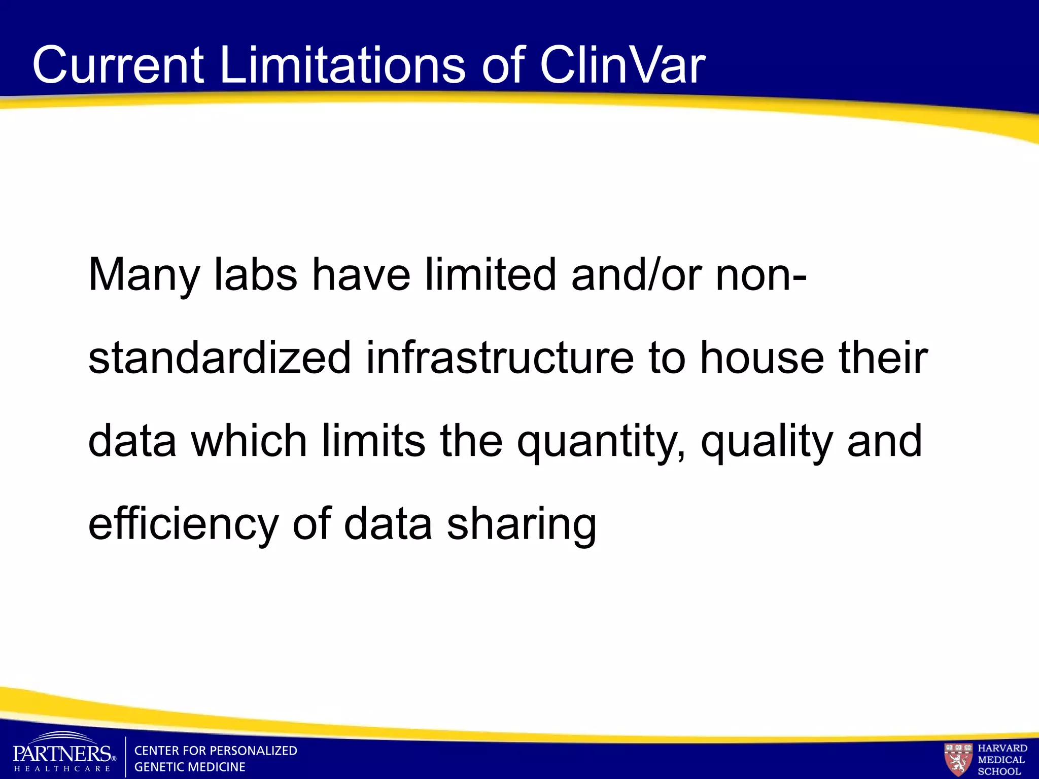 Current Limitations of ClinVar
Many labs have limited and/or non-
standardized infrastructure to house their
data which limits the quantity, quality and
efficiency of data sharing
 
