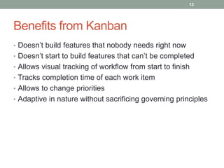 Benefits from Kanban
• Doesn’t build features that nobody needs right now
• Doesn’t start to build features that can’t be completed
• Allows visual tracking of workflow from start to finish
• Tracks completion time of each work item
• Allows to change priorities
• Adaptive in nature without sacrificing governing principles
13
 