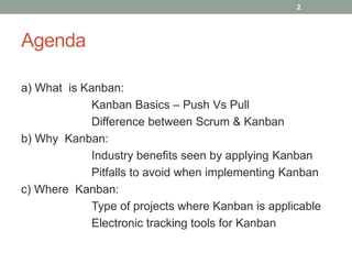 Agenda
a) What is Kanban:
Kanban Basics – Push Vs Pull
Difference between Scrum & Kanban
b) Why Kanban:
Industry benefits seen by applying Kanban
Pitfalls to avoid when implementing Kanban
c) Where Kanban:
Type of projects where Kanban is applicable
Electronic tracking tools for Kanban
2
 