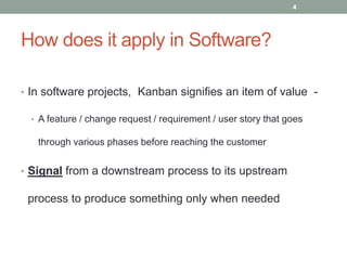 How does it apply in Software?
• In software projects, Kanban signifies an item of value -
• A feature / change request / requirement / user story that goes
through various phases before reaching the customer
• Signal from a downstream process to its upstream
process to produce something only when needed
4
 