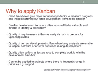 Why to apply Kanban
• Short time-boxes give more frequent opportunity to measure progress
and inspect software but force development items to be smaller
• Smaller development items are often too small to be valuable and
difficult to identify & breakdown
• Quality of requirements suffers as analysts rush to prepare for
upcoming cycles
• Quality of current development suffers when busy analysts are unable
to inspect software or answer questions during development
• Quality often suffers as testers race to complete work late in the
development time-box
• Cannot be applied to projects where there is frequent change in
priorities e.g. support
Source: Jeff Patton http://www.agileproductdesign.com/
6
 