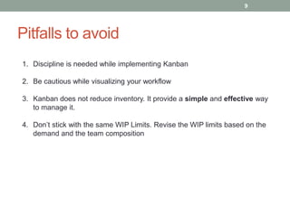 Pitfalls to avoid
1. Discipline is needed while implementing Kanban
2. Be cautious while visualizing your workflow
3. Kanban does not reduce inventory. It provide a simple and effective way
to manage it.
4. Don’t stick with the same WIP Limits. Revise the WIP limits based on the
demand and the team composition
9
 