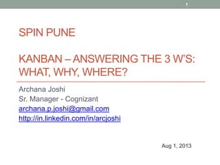SPIN PUNE
KANBAN – ANSWERING THE 3 W’S:
WHAT, WHY, WHERE?
Archana Joshi
Sr. Manager - Cognizant
archana.p.joshi@gmail.com
http://in.linkedin.com/in/arcjoshi
Aug 1, 2013
1
 