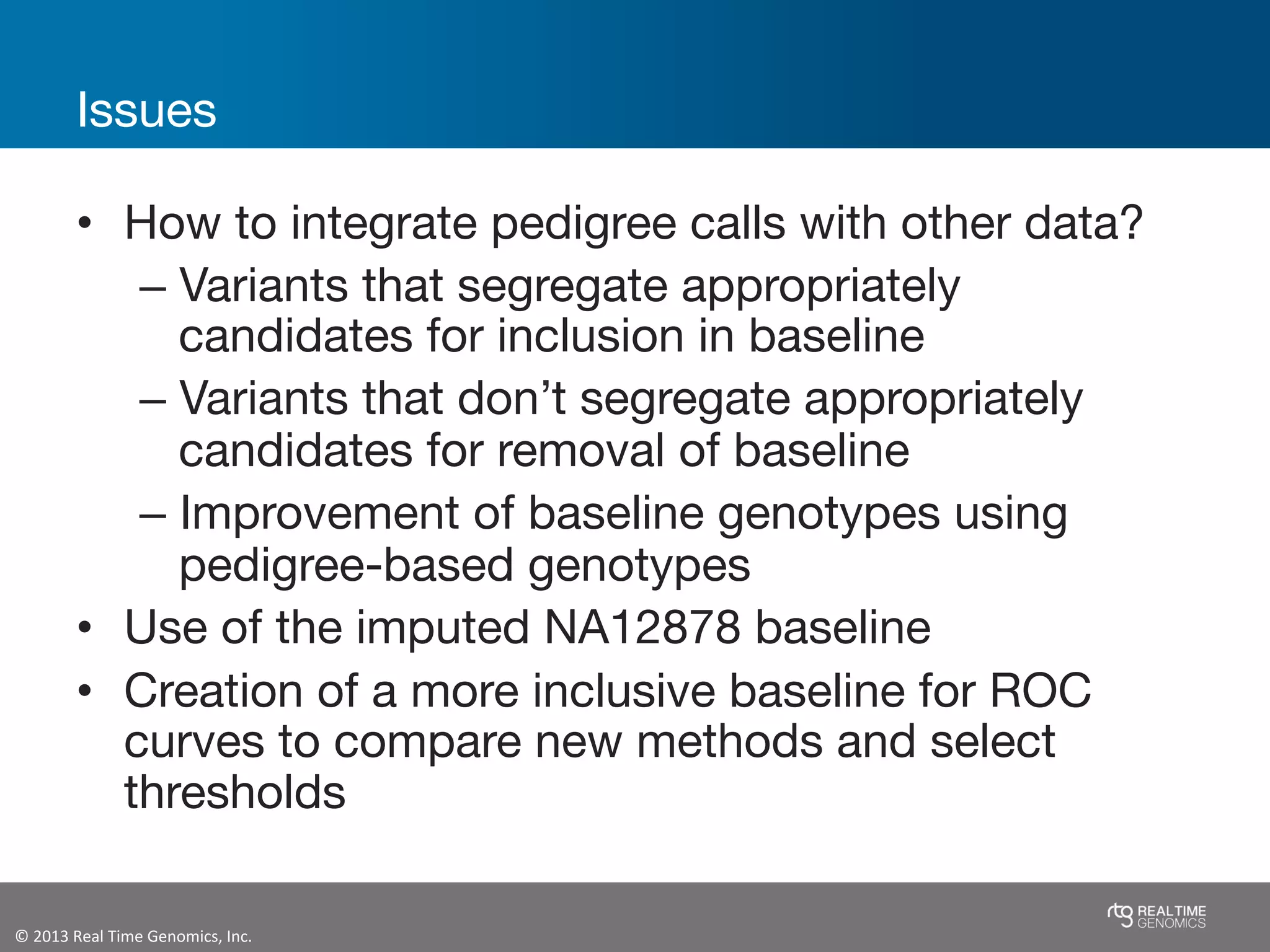 ©	
  2013	
  Real	
  Time	
  Genomics,	
  Inc.	
  	
  
Issues
•  How to integrate pedigree calls with other data?
– Variants that segregate appropriately
candidates for inclusion in baseline
– Variants that don’t segregate appropriately
candidates for removal of baseline
– Improvement of baseline genotypes using
pedigree-based genotypes
•  Use of the imputed NA12878 baseline
•  Creation of a more inclusive baseline for ROC
curves to compare new methods and select
thresholds
 