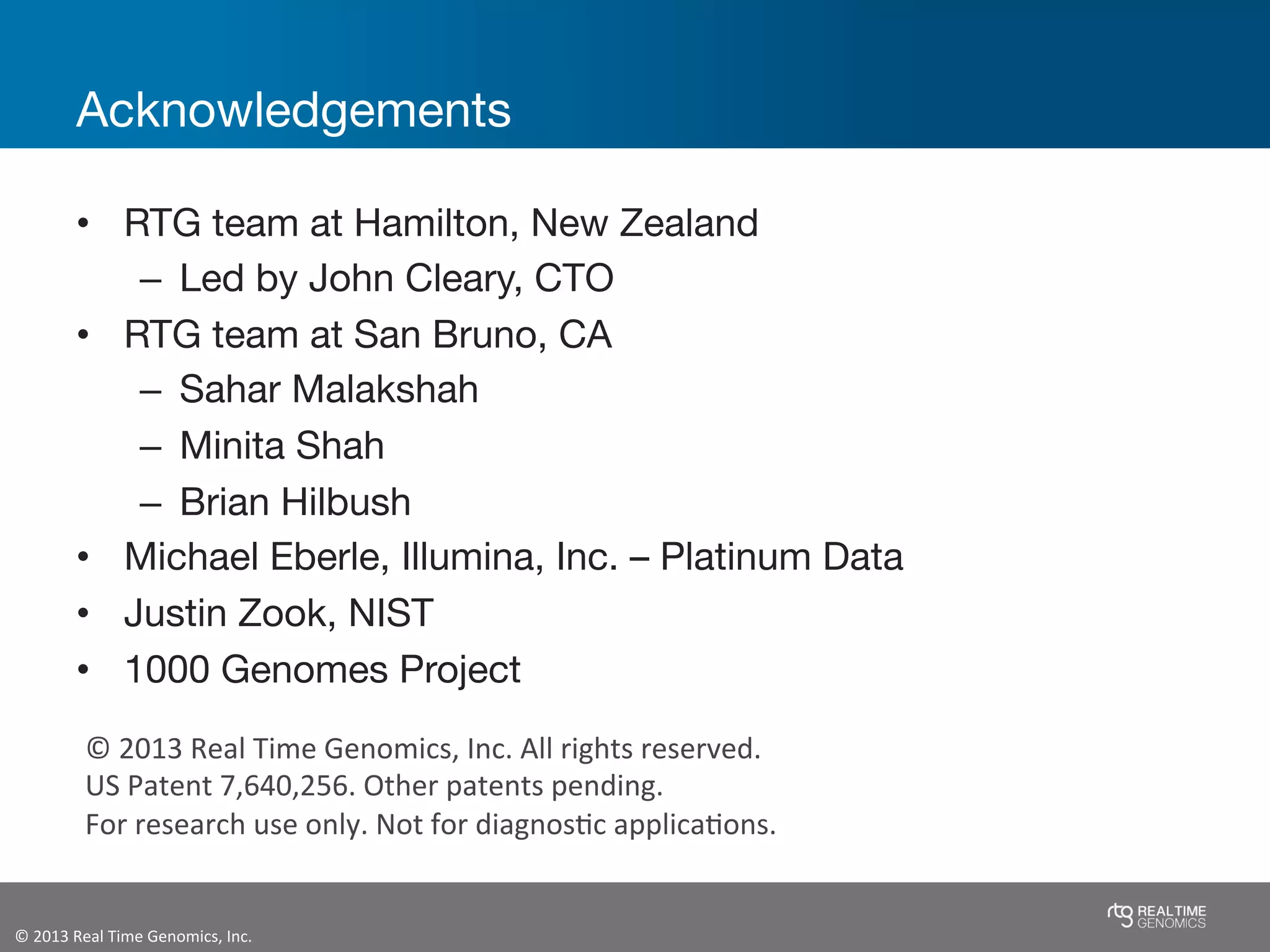 ©	
  2013	
  Real	
  Time	
  Genomics,	
  Inc.	
  	
  
Acknowledgements
•  RTG team at Hamilton, New Zealand
–  Led by John Cleary, CTO
•  RTG team at San Bruno, CA
–  Sahar Malakshah
–  Minita Shah
–  Brian Hilbush
•  Michael Eberle, Illumina, Inc. – Platinum Data
•  Justin Zook, NIST
•  1000 Genomes Project
©	
  2013	
  Real	
  Time	
  Genomics,	
  Inc.	
  All	
  rights	
  reserved.	
  
US	
  Patent	
  7,640,256.	
  Other	
  patents	
  pending.	
  
For	
  research	
  use	
  only.	
  Not	
  for	
  diagnosJc	
  applicaJons.	
  
 