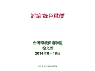 綠色電價討論HSU2014
討論’綠色電價’
台灣環境保護聯盟
徐光蓉
2014年8月18日
 
