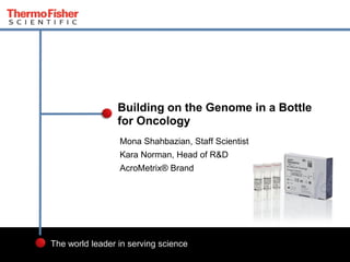 1 
The world leader in serving science 
Mona Shahbazian, Staff Scientist 
Kara Norman, Head of R&D 
AcroMetrix® Brand 
Building on the Genome in a Bottle for Oncology  