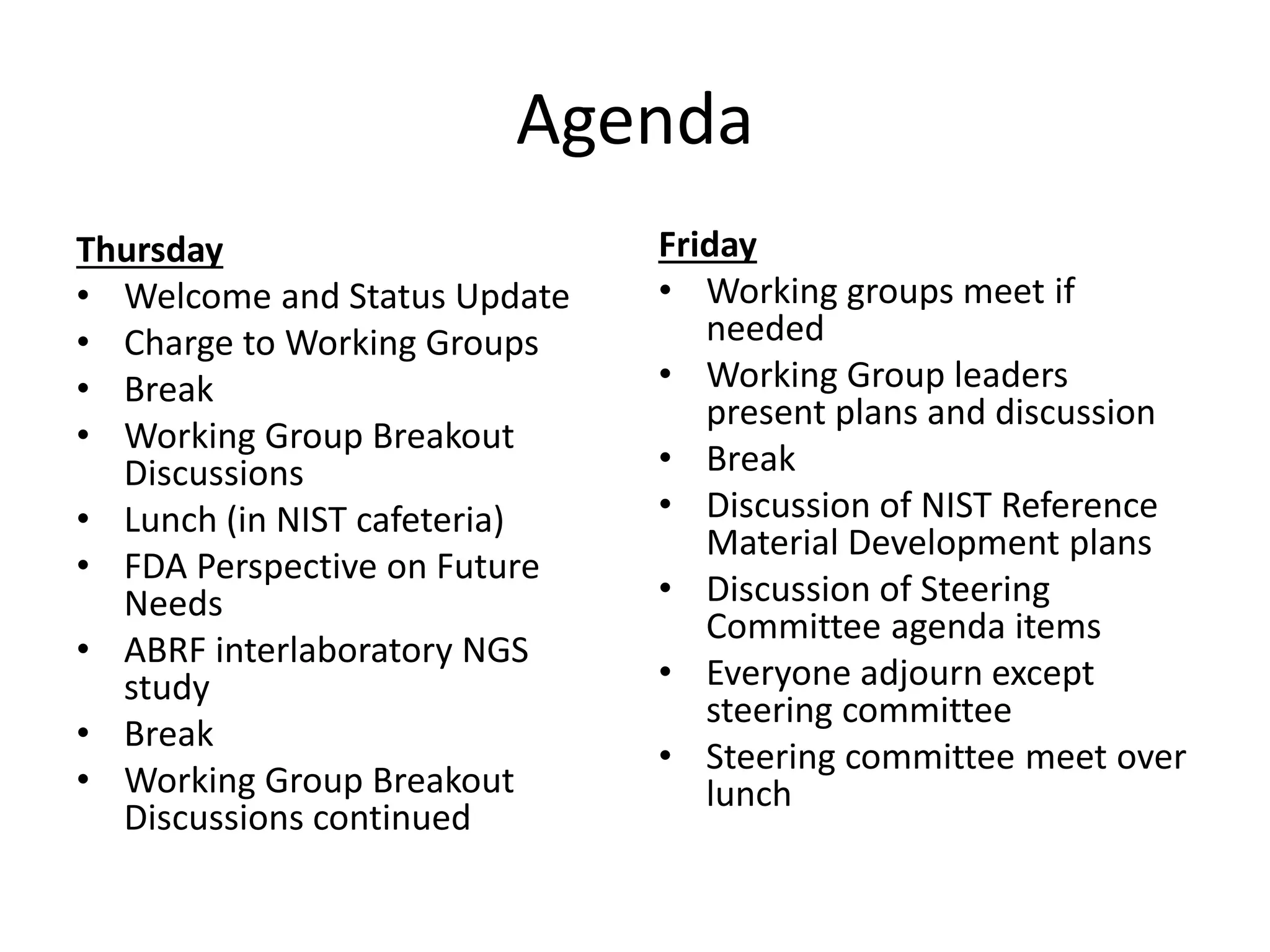 Agenda
Thursday
• Welcome and Status Update
• Charge to Working Groups
• Break
• Working Group Breakout
Discussions
• Lunch (in NIST cafeteria)
• FDA Perspective on Future
Needs
• ABRF interlaboratory NGS
study
• Break
• Working Group Breakout
Discussions continued
Friday
• Working groups meet if
needed
• Working Group leaders
present plans and discussion
• Break
• Discussion of NIST Reference
Material Development plans
• Discussion of Steering
Committee agenda items
• Everyone adjourn except
steering committee
• Steering committee meet over
lunch
 