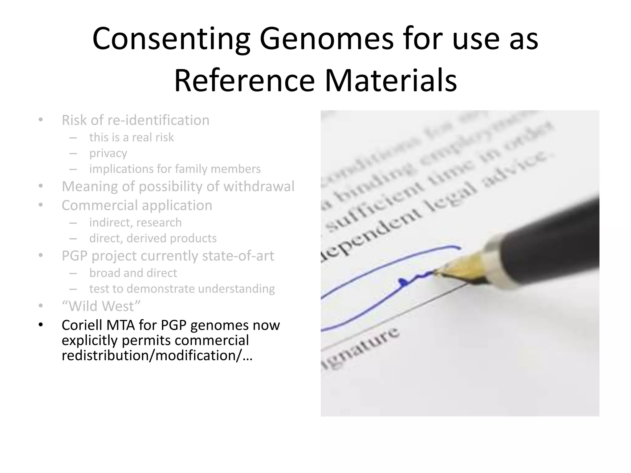 Consenting Genomes for use as
Reference Materials
• Risk of re-identification
– this is a real risk
– privacy
– implications for family members
• Meaning of possibility of withdrawal
• Commercial application
– indirect, research
– direct, derived products
• PGP project currently state-of-art
– broad and direct
– test to demonstrate understanding
• “Wild West”
• Coriell MTA for PGP genomes now
explicitly permits commercial
redistribution/modification/…
 