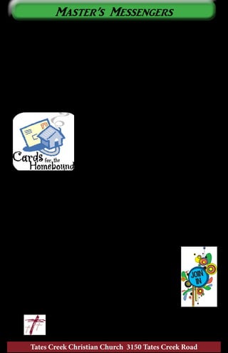 Tates Creek Christian Church continues to benefit from the fruits of
labor and love of many of our members who may seldom be seen at
church but are certainly not forgotten. Some of these individuals may be
seen from time to time and demonstrate the strength of their faith from
the effort and struggle they make to be in attendance. Many have been
unable to physically attend for years, but continue to support their church
financially, in prayer, and by their interest. Wedding Bells Sunday was
an example of the importance and intended integrity of the institution
of marriage by some of these individuals. What can speak louder than
seeing a couple married for seventy-two years?
The Master’s Messengers is a card ministry
whose purpose is to acknowledge, affirm,
encourage, and stay connected with these
individuals on a monthly basis. The ministry
team is frequently blessed by so many wonderful
stories from some of the recipients of this
ministry. One lady told us that these cards are
often her only connection to the outside world.
Another recipient told us that her card seemed to arrive on the perfect
day and with a message she needed at that very moment. One of the most
precious stories was from a lady whose sister also received our cards.
One month her sister didn’t receive her card, so she took her card to her
sister who kept them on a table where she sits. Many times we hear from
family members of individuals who receive cards. It would be difficult
to measure who receives the greater blessings from this ministry – the
recipients of the cards or the ministry team.
The ministry team meets on the first and third Saturday of
each month to stamp, color, cut, paste, and glitter
hand-made cards to send to these members. We send
between 95 and 105 cards each month. If you are not
connected to a ministry team at TCCC and would like to
enjoy the fun and fellowship we often experience in making
cards, please contact Kathy Hicks at 859-455-6658 or just
join us in room 102 at 8:30 am on the first and third
	 	 Saturday of each month.
	 					~ Kathy Hicks
Tates Creek Christian Church 3150 Tates Creek Road
14
Master’s Messengers
 