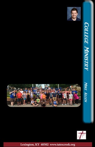 Relationships
I was once again reminded of the importance of
relationships in ministry. I went as a sponsor on
Brad’s Kings Island trip with the middle school and
high school students. It is such a great opportunity to
build relationships with students.
Spending an entire day with a small group walking around
an amusement park, standing in line, and eating together really
provides a lot of opportunities for different conversations. As silly,
or as meaningful as those conversations may be, they all build on
the existing relationship and help you relate with the person on a
deeper level.
As we walked through the park, I came across six former
students of mine (that I worked with at Christ’s Church at Mason
in Mason, Ohio). They were all employees at the park. As I talked
with each of those students, memories flooded back of time I spent
with each of them when they were entering 7th or 8th grade. You
see, living in Mason, all the kids had passes to Kings Island. Each
year, the church would buy me a pass so that I could go and hang
out with kids one day a week. Many of what are now meaningful
relationships with young adults, started out as time spent together
riding roller coasters, standing in line, being silly, talking about
hopes and dreams, and eating together when those young adults
were just middle school students.
I think the lesson I learned from this trip was that time spent
with a person is one of the greatest gifts that you can give them. I
also think that time with someone is one of the greatest gifts you
can receive. Are you giving enough time to build meaningful
relationships? With your family? With your church family? With
people who don’t know Jesus? This Kings Island trip certainly
made me think about those questions!
		In His Service, 	 ~Mike
					mike@tatescreek.org
CollegeMinistryMikeAllen
15
Lexington, KY 40502 www.tatescreek.org
 