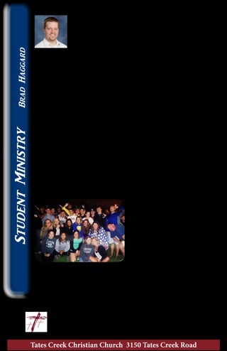 Tates Creek Christian Church 3150 Tates Creek Road
16
StudentMinistryBradHaggard
The Power of a Youth Group
One of the things that conferences like C.I.Y. does
is force a youth group to live and work together
for a week. When that happens, students begin
to lean on each other and open up to each other
about the things that trouble them. When you
realize just how much these students have to deal with in their
lives, it can be overwhelming! What’s even greater, though,
is how these same students support each other through
prayer, encouragement, and laughter. I can’t think of a stronger
illustration of Hebrews 3:13, “Comfort one another every day, as
long as it is called “Today”, so that none of you will be hardened
by the deceitfulness of sin.”
I began to wonder, also, how students who don’t have a vibrant
church community deal with all of the trouble and worry in
their lives. It is likely that they become “hardened” or numb to
the cares of others as they push down the burdens they carry. I
can tell students are hungry for this community when they
come to a conference and go away saying it was the “best week
of their life”. It is life-giving to a teenager.
Don’t miss out on the chance to have your student invest in
a youth group! I know that we are all committed in a number
of different ways. If we really put priorities on our activities,
sending your student to
camp, where they can build
community with other
students who are passionate
about following Jesus, has to
be the most important. I’m
quickly becoming convinced
that this is the best way to
keep your student’s faith
from becoming stale. When students are around each other
listening to the Holy Spirit, their hearts truly turn towards
God!
	 Let’s lift Him up together! ~ Brad
					brad@tatescreek.org
 