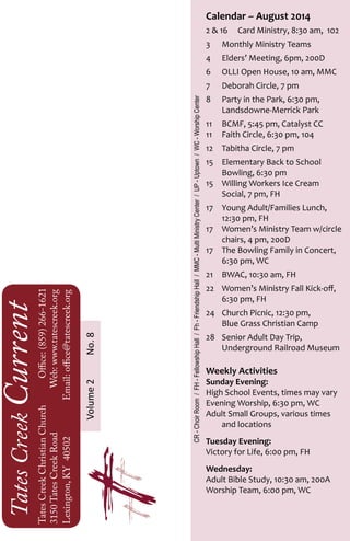 TatesCreekCurrent
TatesCreekChristianChurch	Office:(859)266-1621
3150TatesCreekRoadWeb:www.tatescreek.org
Lexington,KY40502	Email:office@tatescreek.org
Calendar ~ August 2014
2 & 16 	 Card Ministry, 8:30 am, 102
3	 Monthly Ministry Teams
4	 Elders’ Meeting, 6pm, 200D
6	 OLLI Open House, 10 am, MMC
7	 Deborah Circle, 7 pm
8	 Party in the Park, 6:30 pm,
	 Landsdowne-Merrick Park
11	 BCMF, 5:45 pm, Catalyst CC
11	 Faith Circle, 6:30 pm, 104
12	 Tabitha Circle, 7 pm
15	 Elementary Back to School
	 Bowling, 6:30 pm
15	 Willing Workers Ice Cream
	 Social, 7 pm, FH
17	 Young Adult/Families Lunch,
	 12:30 pm, FH
17	 Women’s Ministry Team w/circle
	 chairs, 4 pm, 200D	
17	 The Bowling Family in Concert,
	 6:30 pm, WC
21	 BWAC, 10:30 am, FH
22	 Women’s Ministry Fall Kick-off,
	 6:30 pm, FH
24	 Church Picnic, 12:30 pm,
	 Blue Grass Christian Camp
28	 Senior Adult Day Trip,
	 Underground Railroad Museum
Weekly Activities
Sunday Evening:
High School Events, times may vary
Evening Worship, 6:30 pm, WC
Adult Small Groups, various times 		
	 and locations
Tuesday Evening:
Victory for Life, 6:00 pm, FH
Wednesday:
Adult Bible Study, 10:30 am, 200A
Worship Team, 6:00 pm, WC
Volume2No.8
CR-ChoirRoom/FH-FellowshipHall/Fh-FriendshipHall/MMC-MultiMinistryCenter/UP-Uptown/WC-WorshipCenter
 