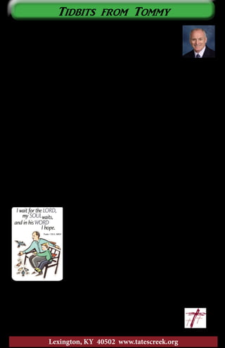 I hope everyone is having a great summer! As usual, summer
time goes by so quickly. Regardless of the season, one of my
favorite things to do is read. I want to pass along the title of a
great book that will encourage and challenge you in your walk
with Jesus Christ. The name of the book is Soul Keeping by John
Ortberg. This book is about taking care of the most important part of you ~
your soul.
In this book Ortberg helps us understand the soul with the analogy to
a computer. He compares the soul to the operating system of a computer.
The operating system of a computer assimilates the various programs on a
computer. In like manner, the soul integrates the will, the mind, and the body.
The operating system of a computer runs well as long as there are no viruses.
If there is a virus in the operating system, the computer may either run very
slow, or sometimes, not at all. The virus that affects the soul is sin. On page
44 Ortberg says, “For the ruined soul—that is, where the will and the mind
and the body are disintegrated, disconnected from God, and living at odds
with the way God made life in the universe to run — acquiring the whole
world could not even produce satisfaction, let alone meaning and goodness.”
Sin disconnects our soul from God.
One of the great principles that Ortberg stresses is that I, and I alone, am
responsible for the condition of my soul. I, and no one else, am responsible
for the care of my soul. Some people never address their soul. They suppress
the care of their soul with work, hobbies, or superficial relationships. These
folks never go deep. They never deal with their own
soul. The soul needs a keeper; someone to take care
of it. Ortberg quotes Dallas Willard by saying, “You
must arrange your days so that you are experiencing
deep contentment, joy, and confidence in your everyday
life with God.” (p. 89). The most convicting principle
for me in the book came in the chapter entitled, “The
Soul Needs Rest.” On page 134 he writes, “Busy-ness is
inevitable in modern culture. If you are alive in North
America, you are a busy person. There are limits to how
much busy-ness we can tolerate.” Ouch! That really hit home. I am greatly
challenged to rest my soul.
Ortberg also discusses other ways to take care of your soul. His book is a
great read! I highly recommend it.
All souls belong to God! 		 ~Tommy
					tommy@tatescreek.org
Tidbits from Tommy
3
Lexington, KY 40502 www.tatescreek.org
 