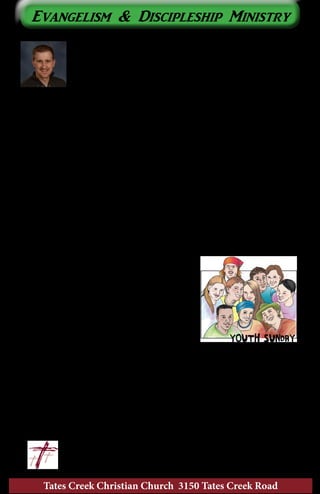 Tates Creek Christian Church 3150 Tates Creek Road
4
Evangelism & Discipleship Ministry
“My Story”
As we complete our journey through “The Story” this
month, I thought it would be appropriate to share with you,
briefly, the story of how God led me into the ministry.
I was born in Indianapolis in 1981 and raised in the
western suburb of Plainfield, Indiana. I was fortunate enough to be raised
in a Christian home with parents who loved the Lord. I was baptized into
Christ at the age of nine.
As I approached junior high, my parents decided to transfer our
membership from the Baptist church we attended to Hazelwood Christian
Church in Clayton, Indiana. We’ve never been big on the idea of
“church-hopping”, but in this one case it was a good move. I had
struggled in my relationships with other kids at our previous church
simply because we weren’t in the same school system . . . I was an outsider.
Moving to a church with friends from the school I attended, as well as
members of our family, helped me have greater motivation to want church
as a part of my life. At Hazelwood Christian Church, other students my
age reached out to me, loved me, and included me. The result was a kid
who couldn’t get enough of being at church.
In our high school youth group, God drew
out my leadership characteristics. I was asked
to preach for youth Sunday. I loved hosting
youth group parties at our house. Would you
believe that I even tried to organize a small
group Bible study among some of my other
friends? (I know, that’s such a stretch for
some of you to believe!) I didn’t recognize it
then, but God was using these experiences to
shape me for service in His kingdom. It all culminated one day in my
youth minister pulling me aside and saying, “You have the heart of a
minister.”
There would be a few other refining experiences yet to come, including
a year at Purdue University, before I would fully settle on my calling. But
it was these preparatory experiences from my youth that would serve as
guideposts ultimately leading me to where I am today.
	 			 In Christ, 	 ~Nic
	 					nic@tatescreek.org
 
