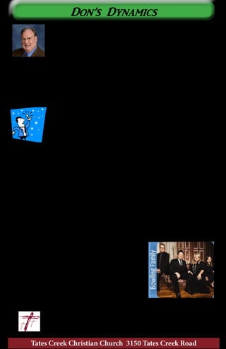 Tates Creek Christian Church 3150 Tates Creek Road
6
Don’s Dynamics
I Have a Dream.....
Over the years as I have served different congregations. I
sat on the platform, looked out upon the crowd and thought,
“there is So and So...he/she has a really good voice. I wonder
why they are not in the Worship Choir?” They would be a great
addition to our ministry. If they just gave it a try, I know that they would
love using their voice to honor the Lord. They would find great joy in using
their gift in this way. I have a dream...
Then, I look out and see So and So. He/she played in high school band/
orchestra and they still have their instrument. It has been awhile since they
played, but I heard they were a great player. They would make
a great addition to T3CPO, our church orchestra. They could
provide one of the missing parts we have to cover with the
keyboard or piano. I surely wish that they would give our
orchestra a try...they would really enjoy it. I can only dream...
I also see folks that could ring in Rejoicing Ringers, our bell choir, or would
be a wonderful leader on one of our praise teams in the Blended Service.
There are also others that I know work well with children and could assist
our children’s choir leaders in making our rehearsals more productive. I can
still dream…
Is this your year to fulfill my dreams and yours? Taking the first step to
making a commitment is the most difficult. Once we take that first step, we
are amazed at how easy it is go forward and to realize what we have missed.
Dreams are great, but reality is better! Watch our publications for ways
to plug in. Our music rehearsals will resume during the second week of
September. I will keep dreaming about what it would be like to have YOU
involved.
The Bowling Family is coming to Tates Creek
Christian Church as a part of our Gospel Concert
Series on Sunday, August 17, at 6:30 PM. Their
style will remind you of the “all night singings”
from many years ago. This is the first time for the
Bowling Family to sing at Tates Creek. Please plan
to bring a friend and your offering to share in their
ministry needs.
	 					~ Don		
	 					don@tatescreek.org
 